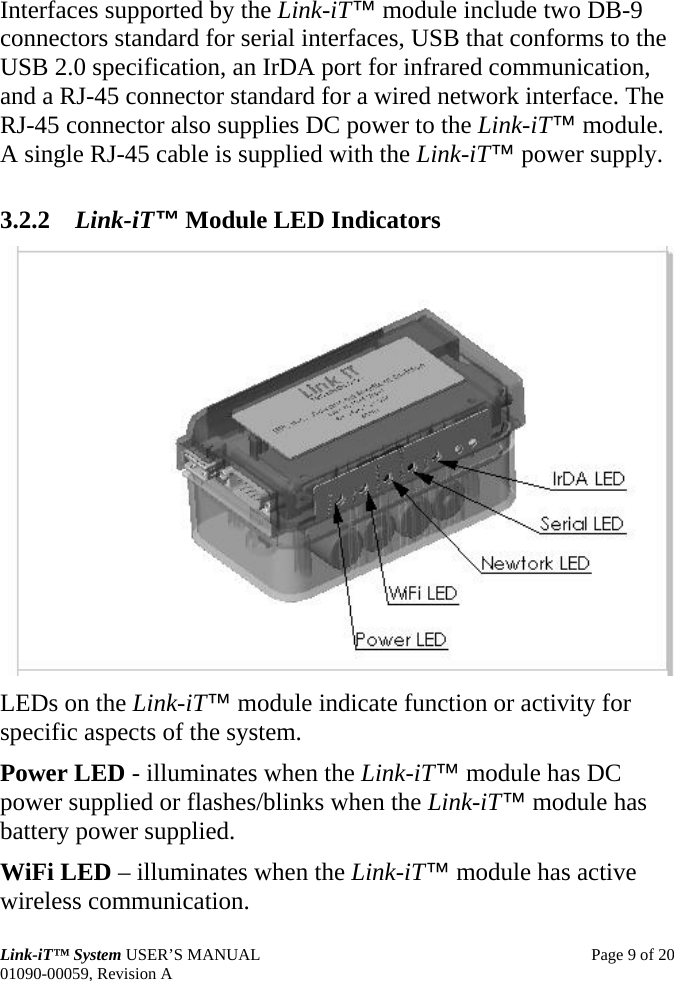  Link-iT™ System USER’S MANUAL  Page 9 of 20 01090-00059, Revision A Interfaces supported by the Link-iT™ module include two DB-9 connectors standard for serial interfaces, USB that conforms to the USB 2.0 specification, an IrDA port for infrared communication, and a RJ-45 connector standard for a wired network interface. The RJ-45 connector also supplies DC power to the Link-iT™ module. A single RJ-45 cable is supplied with the Link-iT™ power supply. 3.2.2 Link-iT™ Module LED Indicators  LEDs on the Link-iT™ module indicate function or activity for specific aspects of the system. Power LED - illuminates when the Link-iT™ module has DC power supplied or flashes/blinks when the Link-iT™ module has battery power supplied. WiFi LED – illuminates when the Link-iT™ module has active wireless communication. 