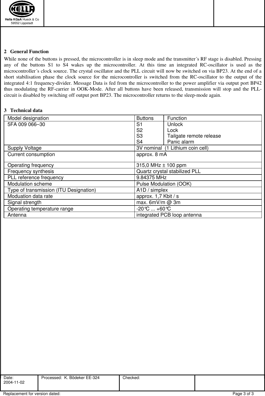  Hella KGaA Hueck &amp; Co 59552 Lippstadt     Date:    2004-11-02  Processed:  K. Bödeker EE-324   Checked:  Replacement for version dated: Page 3 of 3  2 General Function While none of the buttons is pressed, the microcontroller is in sleep mode and the transmitter´s RF stage is disabled. Pressing any of the buttons S1 to S4 wakes up the microcontroller. At this time an integrated RC-oscillator is used as the microcontroller´s clock source. The crystal oscillator and the PLL circuit will now be switched on via BP23. At the end of a short stabilisation phase the clock source for the microcontroller is switched from the RC-oscillator to the output of the integrated 4:1 frequency-divider. Message Data is fed from the microcontroller to the power amplifier via output port BP42 thus modulating the RF-carrier in OOK-Mode. After all buttons have been released, transmission will stop and the PLL-circuit is disabled by switching off output port BP23. The microcontroller returns to the sleep-mode again. 3 Technical data Model designation Buttons Function 5FA 009 066–30   S1 S2 S3 S4 Unlock Lock Tailgate remote release Panic alarm Supply Voltage 3V nominal  (1 Lithium coin cell) Current consumption approx. 8 mA Operating frequency 315,0 MHz ± 100 ppm Frequency synthesis Quartz crystal stabilized PLL PLL reference frequency 9.84375 MHz  Modulation scheme Pulse Modulation (OOK) Type of transmission (ITU Designation) A1D / simplex Moduation data rate approx. 1,7 Kbit / s Signal strength max. 6mV/m @ 3m Operating temperature range -20°C ... +60°C Antenna integrated PCB loop antenna   