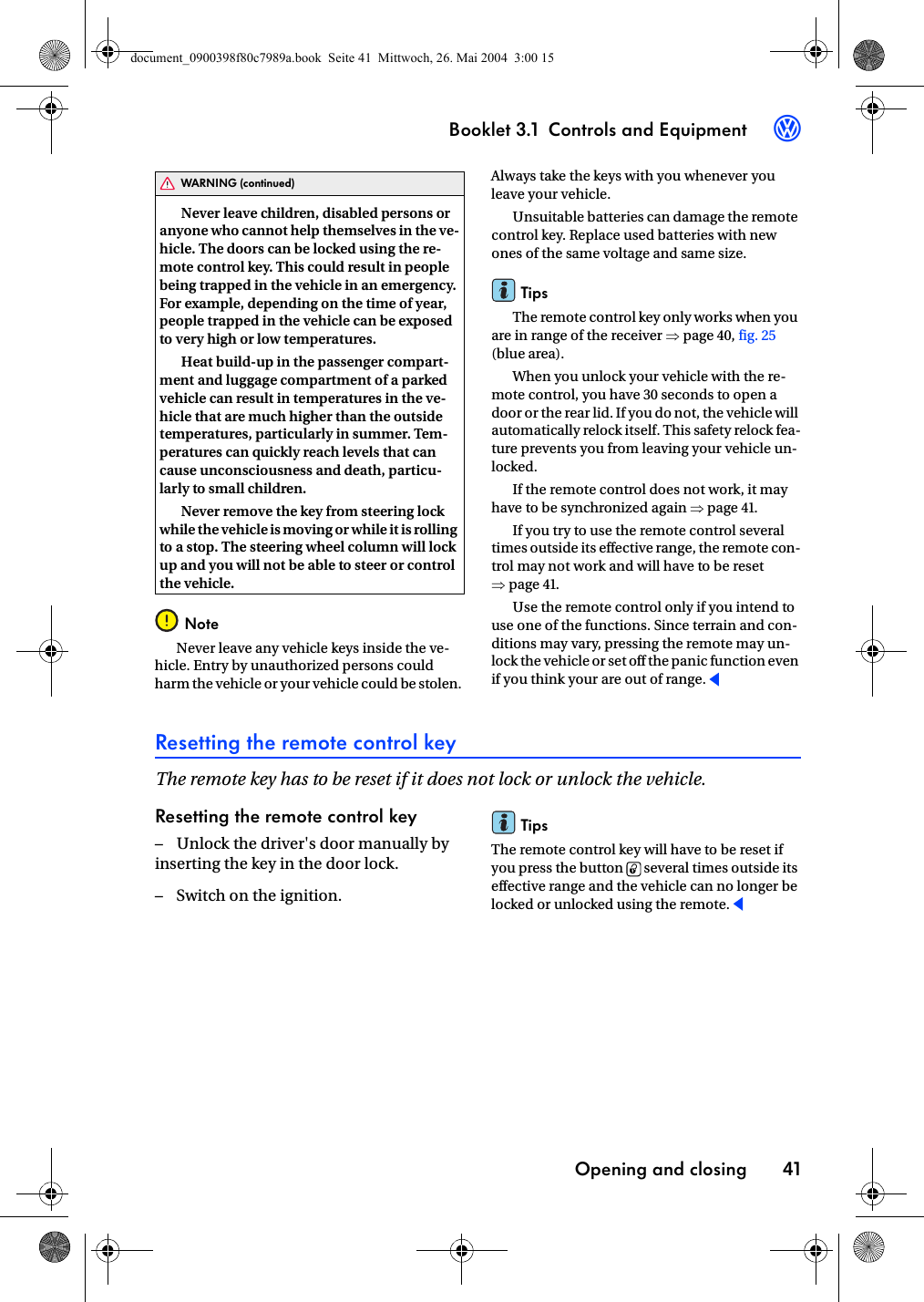 Booklet 3.1 Controls and EquipmentOpening and closing 413Never leave children, disabled persons or anyone who cannot help themselves in the ve-hicle. The doors can be locked using the re-mote control key. This could result in people being trapped in the vehicle in an emergency. For example, depending on the time of year, people trapped in the vehicle can be exposed to very high or low temperatures.Heat build-up in the passenger compart-ment and luggage compartment of a parked vehicle can result in temperatures in the ve-hicle that are much higher than the outside temperatures, particularly in summer. Tem-peratures can quickly reach levels that can cause unconsciousness and death, particu-larly to small children.Never remove the key from steering lock while the vehicle is moving  or while it is rolling to a stop. The steering wheel column will lock up and you will not be able to steer or control the vehicle.NoteNever leave any vehicle keys inside the ve-hicle. Entry by unauthorized persons could harm the vehicle or your vehicle could be stolen. Always take the keys with you whenever you leave your vehicle.Unsuitable batteries can damage the remote control key. Replace used batteries with new ones of the same voltage and same size.TipsThe remote control key only works when you are in range of the receiver ⇒page 40, fig. 25 (blue area).When you unlock your vehicle with the re-mote control, you have 30 seconds to open a door or the rear lid. If you do not, the vehicle will automatically relock itself. This safety relock fea-ture prevents you from leaving your vehicle un-locked.If the remote control does not work, it may have to be synchronized again ⇒page 41.If you try to use the remote control several times outside its effective range, the remote con-trol may not work and will have to be reset ⇒page 41.Use the remote control only if you intend to use one of the functions. Since terrain and con-ditions may vary, pressing the remote may un-lock the vehicle or set off the panic function even if you think your are out of range.Resetting the remote control keyThe remote key has to be reset if it does not lock or unlock the vehicle.Resetting the remote control key– Unlock the driver&apos;s door manually by inserting the key in the door lock.– Switch on the ignition.TipsThe remote control key will have to be reset if you press the button   several times outside its effective range and the vehicle can no longer be locked or unlocked using the remote.WARNING (continued)0document_0900398f80c7989a.book  Seite 41  Mittwoch, 26. Mai 2004  3:00 15