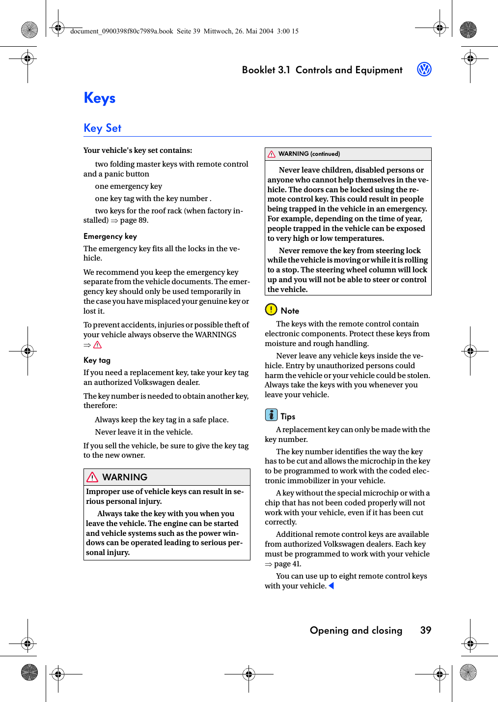 Booklet 3.1 Controls and EquipmentOpening and closing 393KeysKey SetYour vehicle&apos;s key set contains:two folding master keys with remote control and a panic buttonone emergency keyone key tag with the key number .two keys for the roof rack (when factory in-stalled) ⇒page 89.Emergency keyThe emergency key fits all the locks in the ve-hicle.We recommend you keep the emergency key separate from the vehicle documents. The emer-gency key should only be used temporarily in the case you have misplaced your genuine key or lost it.To prevent accidents, injuries or possible theft of your vehicle always observe the WARNINGS ⇒Key tagIf you need a replacement key, take your key tag an authorized Volkswagen dealer.The key number is needed to obtain another key, therefore:Always keep the key tag in a safe place.Never leave it in the vehicle.If you sell the vehicle, be sure to give the key tag to the new owner.WARNINGImproper use of vehicle keys can result in se-rious personal injury.Always take the key with you when you leave the vehicle. The engine can be started and vehicle systems such as the power win-dows can be operated leading to serious per-sonal injury.Never leave children, disabled persons or anyone who cannot help themselves in the ve-hicle. The doors can be locked using the re-mote control key. This could result in people being trapped in the vehicle in an emergency. For example, depending on the time of year, people trapped in the vehicle can be exposed to very high or low temperatures.Never remove the key from steering lock while the vehicle is moving or while it is rolling to a stop. The steering wheel column will lock up and you will not be able to steer or control the vehicle.NoteThe keys with the remote control contain electronic components. Protect these keys from moisture and rough handling.Never leave any vehicle keys inside the ve-hicle. Entry by unauthorized persons could harm the vehicle or your vehicle could be stolen. Always take the keys with you whenever you leave your vehicle.TipsA replacement key can only be made with the key number.The key number identifies the way the key has to be cut and allows the microchip in the key to be programmed to work with the coded elec-tronic immobilizer in your vehicle.A key without the special microchip or with a chip that has not been coded properly will not work with your vehicle, even if it has been cut correctly.Additional remote control keys are available from authorized Volkswagen dealers. Each key must be programmed to work with your vehicle ⇒page 41.You can use up to eight remote control keys with your vehicle.WARNING (continued)document_0900398f80c7989a.book  Seite 39  Mittwoch, 26. Mai 2004  3:00 15