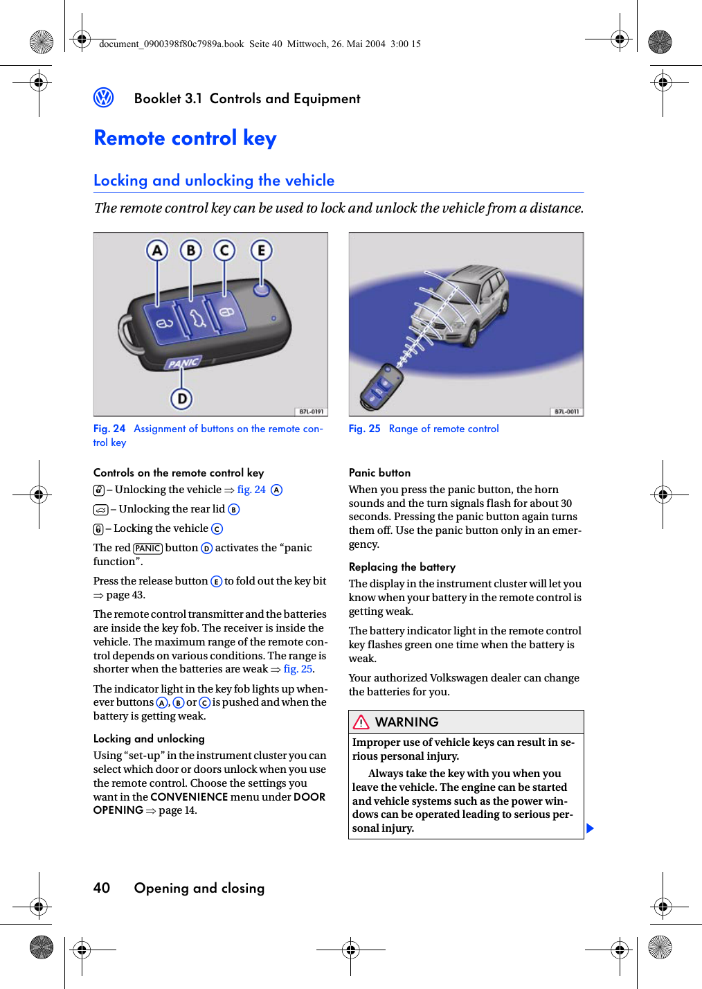 Booklet 3.1 Controls and EquipmentOpening and closing403Remote control keyLocking and unlocking the vehicleThe remote control key can be used to lock and unlock the vehicle from a distance.Fig. 24  Assignment of buttons on the remote con-trol keyFig. 25  Range of remote controlControls on the remote control key – Unlocking the vehicle ⇒fig. 24   – Unlocking the rear lid  – Locking the vehicle The red   button   activates the “panic function”.Press the release button   to fold out the key bit ⇒page 43.The remote control transmitter and the batteries are inside the key fob. The receiver is inside the vehicle. The maximum range of the remote con-trol depends on various conditions. The range is shorter when the batteries are weak ⇒fig. 25.The indicator light in the key fob lights up when-ever buttons ,  or  is pushed and when the battery is getting weak.Locking and unlockingUsing “set-up” in the instrument cluster you can select which door or doors unlock when you use the remote control. Choose the settings you want in the CONVENIENCE menu under DOOR OPENING ⇒page 14.Panic buttonWhen you press the panic button, the horn sounds and the turn signals flash for about 30 seconds. Pressing the panic button again turns them off. Use the panic button only in an emer-gency.Replacing the batteryThe display in the instrument cluster will let you know when your battery in the remote control is getting weak.The battery indicator light in the remote control key flashes green one time when the battery is weak.Your authorized Volkswagen dealer can change the batteries for you.WARNINGImproper use of vehicle keys can result in se-rious personal injury.Always take the key with you when you leave the vehicle. The engine can be started and vehicle systems such as the power win-dows can be operated leading to serious per-sonal injury.0AAAB1ACPANIC ADAEAAABACdocument_0900398f80c7989a.book  Seite 40  Mittwoch, 26. Mai 2004  3:00 15
