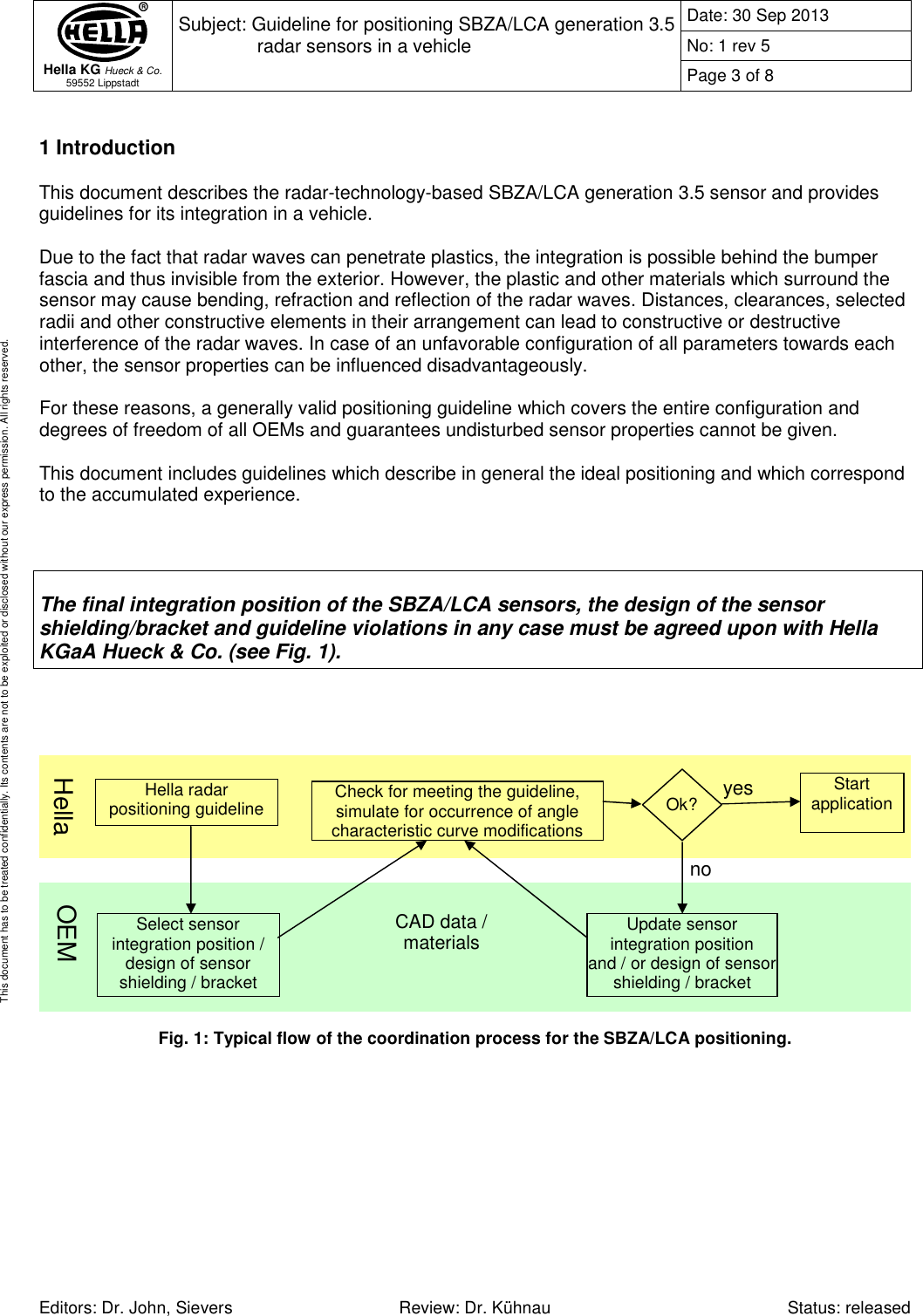  Hella KG Hueck &amp; Co. 59552 Lippstadt Subject: Guideline for positioning SBZA/LCA generation 3.5 radar sensors in a vehicle  Date: 30 Sep 2013 No: 1 rev 5 Page 3 of 8   Editors: Dr. John, Sievers  Review: Dr. Kühnau  Status: released This document has to be treated confidentially. Its contents are not to be exploited or disclosed without our express permission. All rights reserved.  1 Introduction  This document describes the radar-technology-based SBZA/LCA generation 3.5 sensor and provides guidelines for its integration in a vehicle.  Due to the fact that radar waves can penetrate plastics, the integration is possible behind the bumper fascia and thus invisible from the exterior. However, the plastic and other materials which surround the sensor may cause bending, refraction and reflection of the radar waves. Distances, clearances, selected radii and other constructive elements in their arrangement can lead to constructive or destructive interference of the radar waves. In case of an unfavorable configuration of all parameters towards each other, the sensor properties can be influenced disadvantageously.  For these reasons, a generally valid positioning guideline which covers the entire configuration and degrees of freedom of all OEMs and guarantees undisturbed sensor properties cannot be given.   This document includes guidelines which describe in general the ideal positioning and which correspond to the accumulated experience.     The final integration position of the SBZA/LCA sensors, the design of the sensor shielding/bracket and guideline violations in any case must be agreed upon with Hella KGaA Hueck &amp; Co. (see Fig. 1).        Fig. 1: Typical flow of the coordination process for the SBZA/LCA positioning.   Hella radar  positioning guideline  Select sensor integration position / design of sensor shielding / bracket  Check for meeting the guideline, simulate for occurrence of angle characteristic curve modifications Update sensor  integration position and / or design of sensor shielding / bracket  Start application Hella  OEM Ok? no yes CAD data / materials 