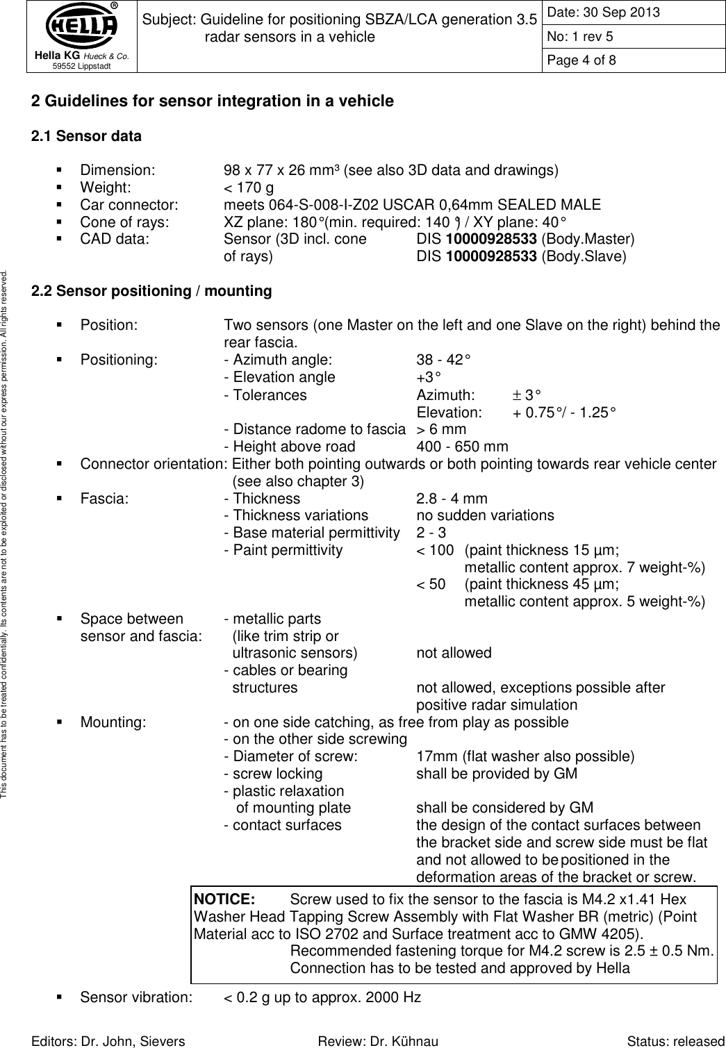  Hella KG Hueck &amp; Co. 59552 Lippstadt Subject: Guideline for positioning SBZA/LCA generation 3.5 radar sensors in a vehicle  Date: 30 Sep 2013 No: 1 rev 5 Page 4 of 8   Editors: Dr. John, Sievers  Review: Dr. Kühnau  Status: released This document has to be treated confidentially. Its contents are not to be exploited or disclosed without our express permission. All rights reserved. 2 Guidelines for sensor integration in a vehicle  2.1 Sensor data    Dimension:    98 x 77 x 26 mm³ (see also 3D data and drawings)   Weight:     &lt; 170 g   Car connector:   meets 064-S-008-I-Z02 USCAR 0,64mm SEALED MALE   Cone of rays:    XZ plane: 180° (min. required: 140 °) / XY plane: 40°    CAD data:    Sensor (3D incl. cone   DIS 10000928533 (Body.Master)       of rays)       DIS 10000928533 (Body.Slave)  2.2 Sensor positioning / mounting    Position:    Two sensors (one Master on the left and one Slave on the right) behind the       rear fascia.   Positioning:    - Azimuth angle:    38 - 42°            - Elevation angle     +3°        - Tolerances      Azimuth:   ± 3°                Elevation:   + 0.75° / - 1.25°         - Distance radome to fascia  &gt; 6 mm        - Height above road    400 - 650 mm   Connector orientation: Either both pointing outwards or both pointing towards rear vehicle center          (see also chapter 3)   Fascia:    - Thickness      2.8 - 4 mm        - Thickness variations   no sudden variations         - Base material permittivity  2 - 3       - Paint permittivity    &lt; 100  (paint thickness 15 µm;                   metallic content approx. 7 weight-%)                &lt; 50   (paint thickness 45 µm;                   metallic content approx. 5 weight-%)   Space between  - metallic parts sensor and fascia:    (like trim strip or           ultrasonic sensors)    not allowed        - cables or bearing          structures       not allowed, exceptions possible after                 positive radar simulation    Mounting:    - on one side catching, as free from play as possible          - on the other side screwing - Diameter of screw:    17mm (flat washer also possible)      - screw locking    shall be provided by GM       - plastic relaxation         of mounting plate     shall be considered by GM      - contact surfaces    the design of the contact surfaces between              the bracket side and screw side must be flat             and not allowed to be positioned in the              deformation areas of the bracket or screw.          Sensor vibration:  &lt; 0.2 g up to approx. 2000 Hz  NOTICE:   Screw used to fix the sensor to the fascia is M4.2 x1.41 Hex Washer Head Tapping Screw Assembly with Flat Washer BR (metric) (Point Material acc to ISO 2702 and Surface treatment acc to GMW 4205).     Recommended fastening torque for M4.2 screw is 2.5 ± 0.5 Nm.     Connection has to be tested and approved by Hella 