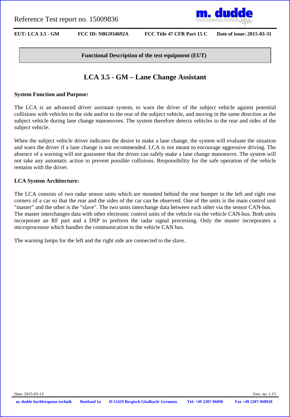 Reference Test report no. 15009836     EUT: LCA 3.5 - GM FCC ID: NBG934692A FCC Title 47 CFR Part 15 C Date of issue: 2015-03-31  Date: 2015-03-13  Vers. no. 1.15 m. dudde hochfrequenz-technik Rottland 5a D-51429 Bergisch Gladbach/ Germany Tel: +49 2207-96890 Fax +49 2207-968920   Functional Description of the test equipment (EUT)   LCA 3.5 - GM – Lane Change Assistant  System Function and Purpose:  The LCA is an advanced driver assistant system, to warn the driver of the subject vehicle against potential collisions with vehicles to the side and/or to the rear of the subject vehicle, and moving in the same direction as the subject vehicle during lane change manoeuvres. The system therefore detects vehicles to the rear and sides of the subject vehicle.  When the subject vehicle driver indicates the desire to make a lane change, the system will evaluate the situation and warn the driver if a lane change is not recommended. LCA is not meant to encourage aggressive driving. The absence of a warning will not guarantee that the driver can safely make a lane change manoeuvre. The system will not take any automatic action to prevent possible collisions. Responsibility for the safe operation of the vehicle remains with the driver.  LCA System Architecture:   The LCA consists of two radar sensor units which are mounted behind the rear bumper in the left and right rear corners of a car so that the rear and the sides of the car can be observed. One of the units is the main control unit &quot;master&quot; and the other is the &quot;slave&quot;. The two units interchange data between each other via the sensor CAN-bus. The master interchanges data with other electronic control units of the vehicle via the vehicle CAN-bus. Both units incorporate an RF part and a DSP to preform the radar signal processing. Only the master incorporates a microprocessor which handles the communication to the vehicle CAN bus.   The warning lamps for the left and the right side are connected to the slave.                      