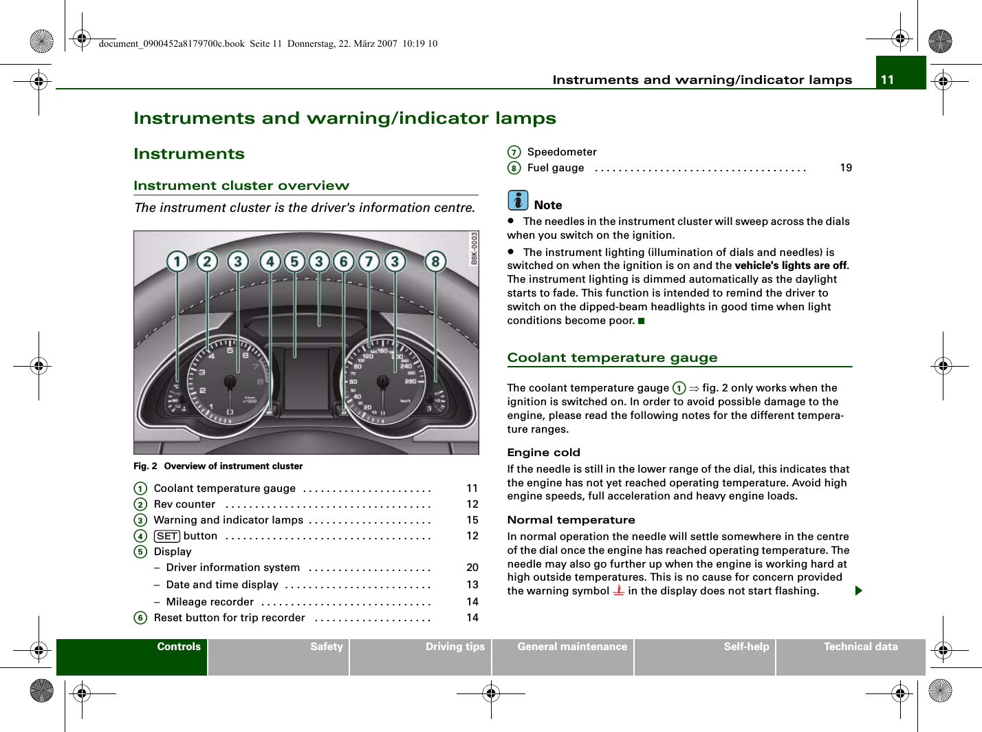 Instruments and warning/indicator lamps 11Controls Safety Driving tips General maintenance Self-help Technical dataInstruments and warning/indicator lampsInstrumentsInstrument cluster overviewThe instrument cluster is the driver&apos;s information centre.Fig. 2  Overview of instrument clusterCoolant temperature gauge . . . . . . . . . . . . . . . . . . . . . . Rev counter  . . . . . . . . . . . . . . . . . . . . . . . . . . . . . . . . . . . Warning and indicator lamps . . . . . . . . . . . . . . . . . . . . .  button . . . . . . . . . . . . . . . . . . . . . . . . . . . . . . . . . . . Display−Driver information system  . . . . . . . . . . . . . . . . . . . . . −Date and time display . . . . . . . . . . . . . . . . . . . . . . . . . −Mileage recorder . . . . . . . . . . . . . . . . . . . . . . . . . . . . . Reset button for trip recorder  . . . . . . . . . . . . . . . . . . . . SpeedometerFuel gauge  . . . . . . . . . . . . . . . . . . . . . . . . . . . . . . . . . . . .Note•The needles in the instrument cluster will sweep across the dials when you switch on the ignition.•The instrument lighting (illumination of dials and needles) is switched on when the ignition is on and the vehicle&apos;s lights are off. The instrument lighting is dimmed automatically as the daylight starts to fade. This function is intended to remind the driver to switch on the dipped-beam headlights in good time when light conditions become poor.Coolant temperature gaugeThe coolant temperature gauge   ⇒fig. 2 only works when the ignition is switched on. In order to avoid possible damage to the engine, please read the following notes for the different tempera-ture ranges.Engine coldIf the needle is still in the lower range of the dial, this indicates that the engine has not yet reached operating temperature. Avoid high engine speeds, full acceleration and heavy engine loads.Normal temperatureIn normal operation the needle will settle somewhere in the centre of the dial once the engine has reached operating temperature. The needle may also go further up when the engine is working hard at high outside temperatures. This is no cause for concern provided the warning symbol  in the display does not start flashing.A111A212A315A4SET 12A5201314A614A7A819A1document_0900452a8179700c.book  Seite 11  Donnerstag, 22. März 2007  10:19 10