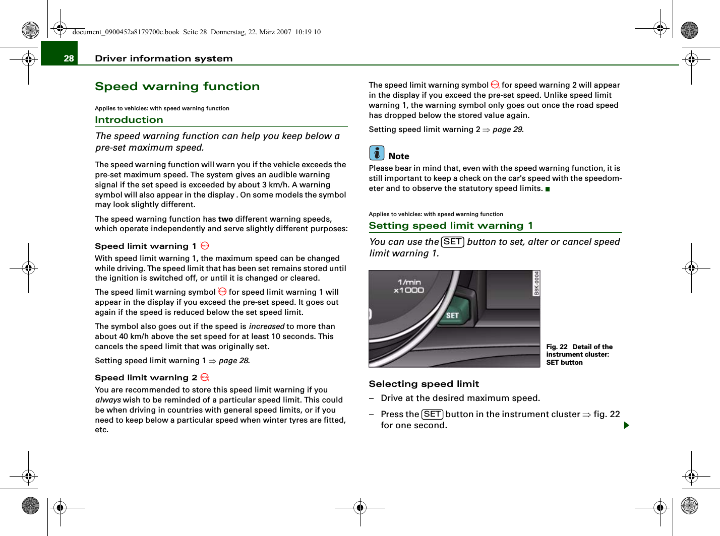 Driver information system28Speed warning functionApplies to vehicles: with speed warning functionIntroductionThe speed warning function can help you keep below a pre-set maximum speed.The speed warning function will warn you if the vehicle exceeds the pre-set maximum speed. The system gives an audible warning signal if the set speed is exceeded by about 3 km/h. A warning symbol will also appear in the display . On some models the symbol may look slightly different.The speed warning function has two different warning speeds, which operate independently and serve slightly different purposes:Speed limit warning 1 With speed limit warning 1, the maximum speed can be changed while driving. The speed limit that has been set remains stored until the ignition is switched off, or until it is changed or cleared.The speed limit warning symbol  for speed limit warning 1 will appear in the display if you exceed the pre-set speed. It goes out again if the speed is reduced below the set speed limit.The symbol also goes out if the speed is increased to more than about 40 km/h above the set speed for at least 10 seconds. This cancels the speed limit that was originally set.Setting speed limit warning 1 ⇒page 28.Speed limit warning 2 You are recommended to store this speed limit warning if you always wish to be reminded of a particular speed limit. This could be when driving in countries with general speed limits, or if you need to keep below a particular speed when winter tyres are fitted, etc.The speed limit warning symbol  for speed warning 2 will appear in the display if you exceed the pre-set speed. Unlike speed limit warning 1, the warning symbol only goes out once the road speed has dropped below the stored value again.Setting speed limit warning 2 ⇒page 29.NotePlease bear in mind that, even with the speed warning function, it is still important to keep a check on the car&apos;s speed with the speedom-eter and to observe the statutory speed limits.Applies to vehicles: with speed warning functionSetting speed limit warning 1You can use the   button to set, alter or cancel speed limit warning 1.Selecting speed limit– Drive at the desired maximum speed.– Press the   button in the instrument cluster ⇒fig. 22 for one second.SETFig. 22  Detail of the instrument cluster: SET buttonSETdocument_0900452a8179700c.book  Seite 28  Donnerstag, 22. März 2007  10:19 10