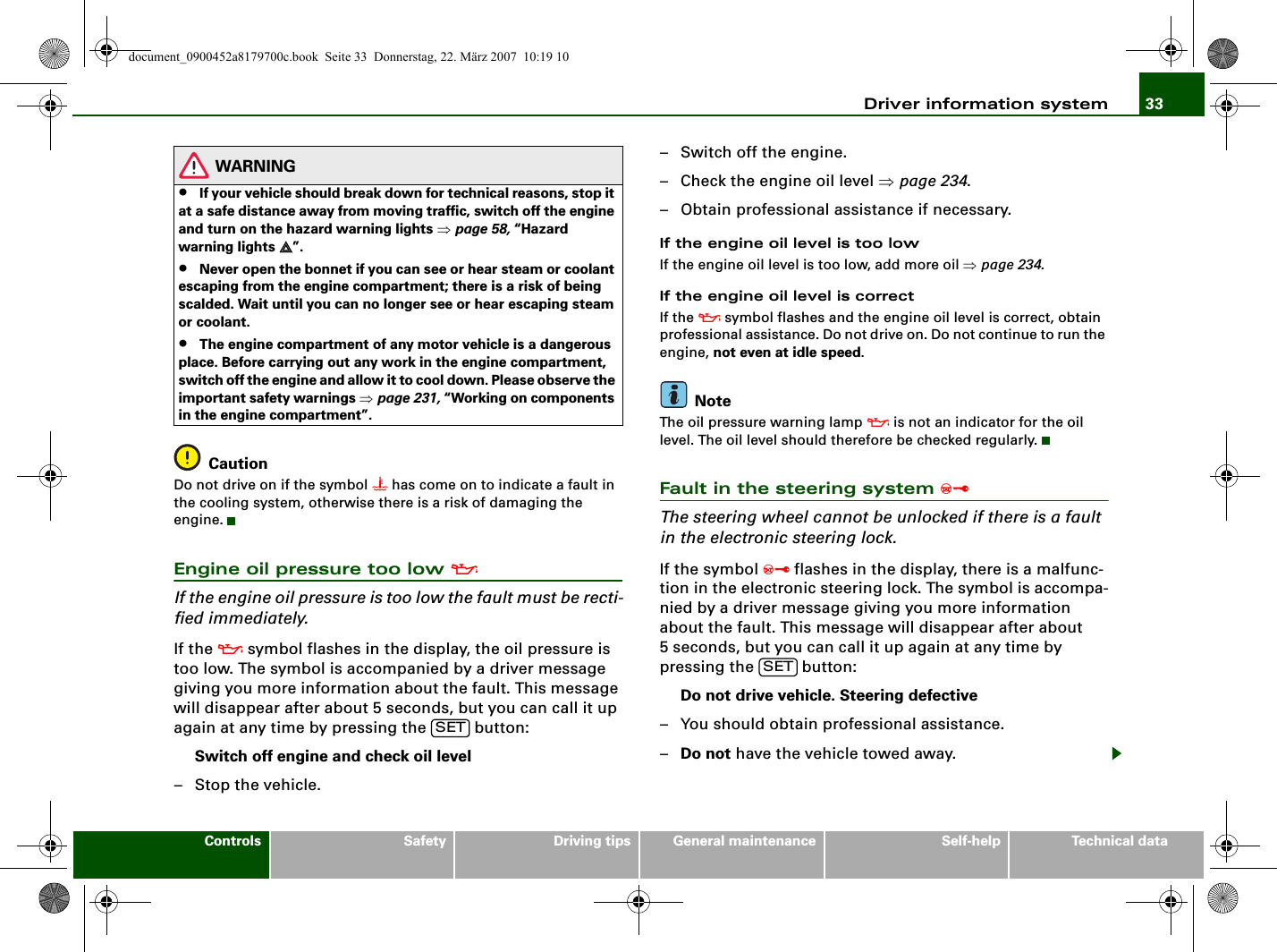 Driver information system 33Controls Safety Driving tips General maintenance Self-help Technical dataWARNING•If your vehicle should break down for technical reasons, stop it at a safe distance away from moving traffic, switch off the engine and turn on the hazard warning lights ⇒page 58, “Hazard warning lights ”.•Never open the bonnet if you can see or hear steam or coolant escaping from the engine compartment; there is a risk of being scalded. Wait until you can no longer see or hear escaping steam or coolant.•The engine compartment of any motor vehicle is a dangerous place. Before carrying out any work in the engine compartment, switch off the engine and allow it to cool down. Please observe the important safety warnings ⇒page 231, “Working on components in the engine compartment”.CautionDo not drive on if the symbol  has come on to indicate a fault in the cooling system, otherwise there is a risk of damaging the engine.Engine oil pressure too low If the engine oil pressure is too low the fault must be recti-fied immediately.If the  symbol flashes in the display, the oil pressure is too low. The symbol is accompanied by a driver message giving you more information about the fault. This message will disappear after about 5 seconds, but you can call it up again at any time by pressing the   button:Switch off engine and check oil level–Stop the vehicle.– Switch off the engine.– Check the engine oil level ⇒page 234.– Obtain professional assistance if necessary.If the engine oil level is too lowIf the engine oil level is too low, add more oil ⇒page 234.If the engine oil level is correctIf the  symbol flashes and the engine oil level is correct, obtain professional assistance. Do not drive on. Do not continue to run the engine, not even at idle speed.NoteThe oil pressure warning lamp  is not an indicator for the oil level. The oil level should therefore be checked regularly.Fault in the steering system The steering wheel cannot be unlocked if there is a fault in the electronic steering lock.If the symbol  flashes in the display, there is a malfunc-tion in the electronic steering lock. The symbol is accompa-nied by a driver message giving you more information about the fault. This message will disappear after about 5 seconds, but you can call it up again at any time by pressing the   button:Do not drive vehicle. Steering defective– You should obtain professional assistance.–Do not have the vehicle towed away.SETSETdocument_0900452a8179700c.book  Seite 33  Donnerstag, 22. März 2007  10:19 10