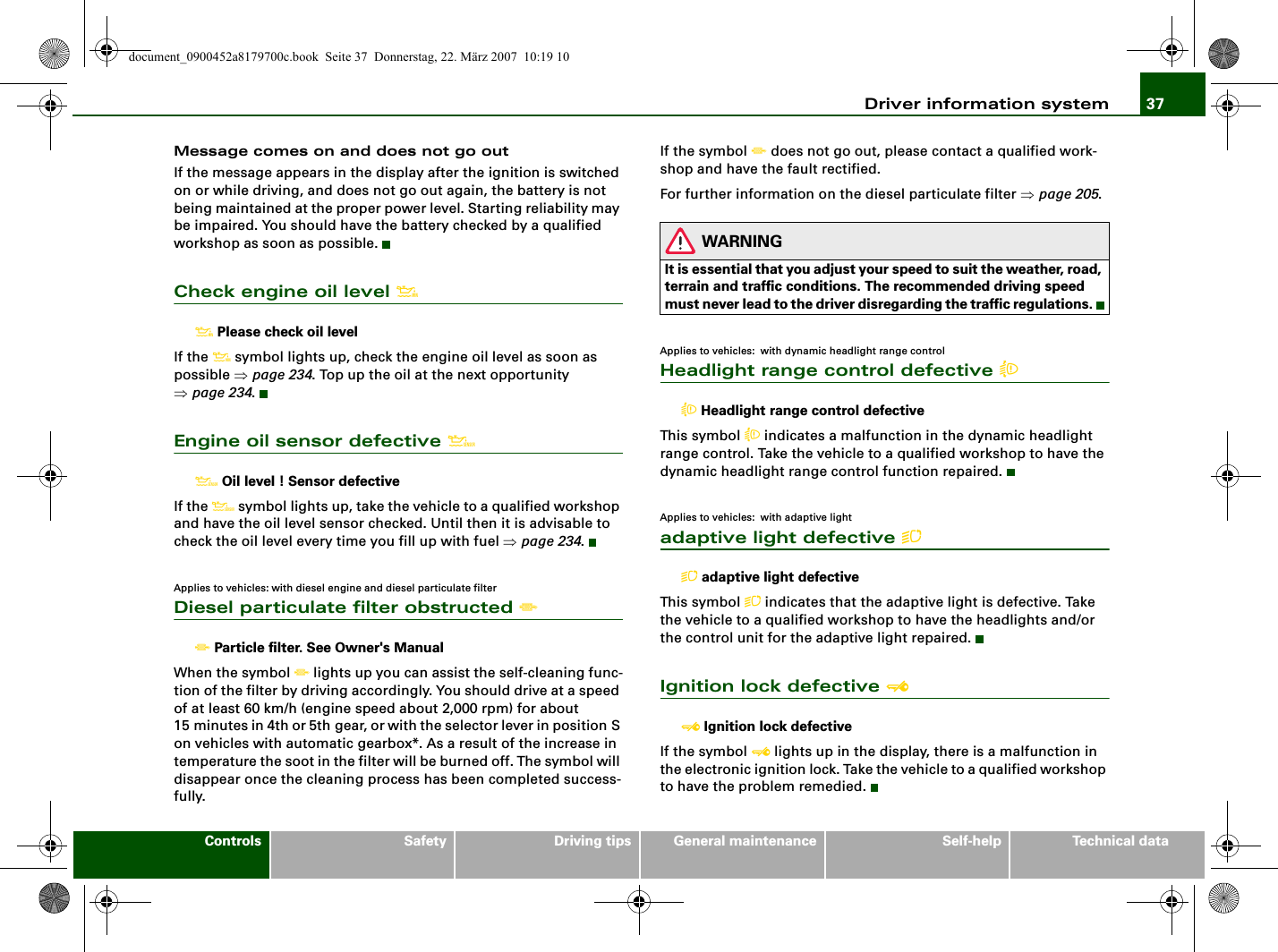 Driver information system 37Controls Safety Driving tips General maintenance Self-help Technical dataMessage comes on and does not go outIf the message appears in the display after the ignition is switched on or while driving, and does not go out again, the battery is not being maintained at the proper power level. Starting reliability may be impaired. You should have the battery checked by a qualified workshop as soon as possible.Check engine oil level  Please check oil levelIf the  symbol lights up, check the engine oil level as soon as possible ⇒page 234. Top up the oil at the next opportunity ⇒page 234.Engine oil sensor defective  Oil level ! Sensor defectiveIf the  symbol lights up, take the vehicle to a qualified workshop and have the oil level sensor checked. Until then it is advisable to check the oil level every time you fill up with fuel ⇒page 234.Applies to vehicles: with diesel engine and diesel particulate filterDiesel particulate filter obstructed  Particle filter. See Owner&apos;s ManualWhen the symbol  lights up you can assist the self-cleaning func-tion of the filter by driving accordingly. You should drive at a speed of at least 60 km/h (engine speed about 2,000 rpm) for about 15 minutes in 4th or 5th gear, or with the selector lever in position S on vehicles with automatic gearbox*. As a result of the increase in temperature the soot in the filter will be burned off. The symbol will disappear once the cleaning process has been completed success-fully.If the symbol  does not go out, please contact a qualified work-shop and have the fault rectified.For further information on the diesel particulate filter ⇒page 205.WARNINGIt is essential that you adjust your speed to suit the weather, road, terrain and traffic conditions. The recommended driving speed must never lead to the driver disregarding the traffic regulations.Applies to vehicles:  with dynamic headlight range controlHeadlight range control defective  Headlight range control defectiveThis symbol  indicates a malfunction in the dynamic headlight range control. Take the vehicle to a qualified workshop to have the dynamic headlight range control function repaired.Applies to vehicles:  with adaptive lightadaptive light defective  adaptive light defectiveThis symbol  indicates that the adaptive light is defective. Take the vehicle to a qualified workshop to have the headlights and/or the control unit for the adaptive light repaired.Ignition lock defective  Ignition lock defectiveIf the symbol  lights up in the display, there is a malfunction in the electronic ignition lock. Take the vehicle to a qualified workshop to have the problem remedied.document_0900452a8179700c.book  Seite 37  Donnerstag, 22. März 2007  10:19 10