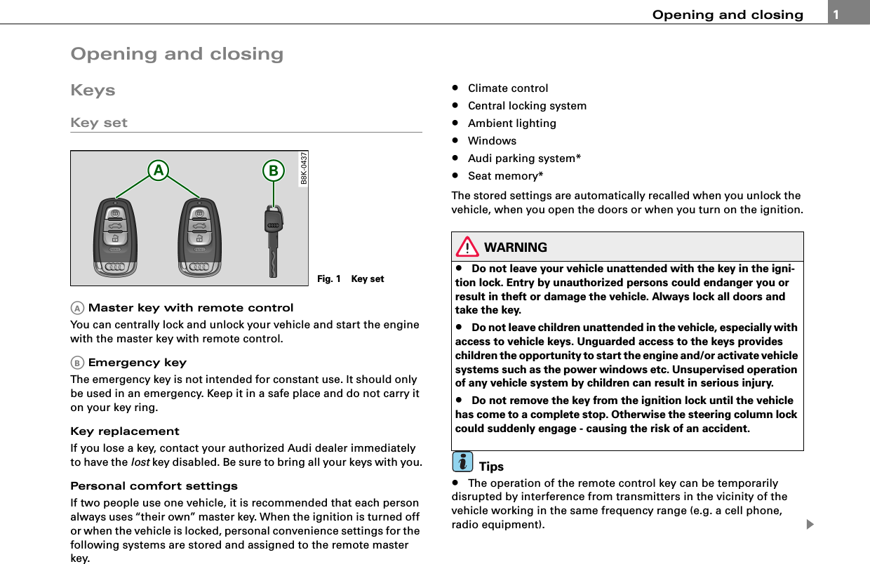 Opening and closing 1Opening and closingKeysKey set Master key with remote controlYou can centrally lock and unlock your vehicle and start the engine with the master key with remote control. Emergency keyThe emergency key is not intended for constant use. It should only  be used in an emergency. Keep it in a safe place and do not carry it on your key ring.Key replacementIf you lose a key, contact your authorized Audi dealer immediately to have the lost key disabled. Be sure to bring all your keys with you.Personal comfort settingsIf two people use one vehicle, it is recommended that each person always uses “their own” master key. When the ignition is turned off or when the vehicle is locked, personal convenience settings for the following systems are stored and assigned to the remote master key.•Climate control•Central locking system•Ambient lighting•Windows•Audi parking system*•Seat memory*The stored settings are automatically recalled when you unlock the vehicle, when you open the doors or when you turn on the ignition.WARNING•Do not leave your vehicle unattended with the key in the igni-tion lock. Entry by unauthorized persons could endanger you or result in theft or damage the vehicle. Always lock all doors and take the key.•Do not leave children unattended in the vehicle, especially with access to vehicle keys. Unguarded access to the keys provides children the opportunity to start the engine and/or activate vehicle systems such as the power windows etc. Unsupervised operation of any vehicle system by children can result in serious injury.•Do not remove the key from the ignition lock until the vehicle has come to a complete stop. Otherwise the steering column lock could suddenly engage - causing the risk of an accident.Tips•The operation of the remote control key can be temporarily disrupted by interference from transmitters in the vicinity of the vehicle working in the same frequency range (e.g. a cell phone, radio equipment).Fig. 1   Key setAAAB