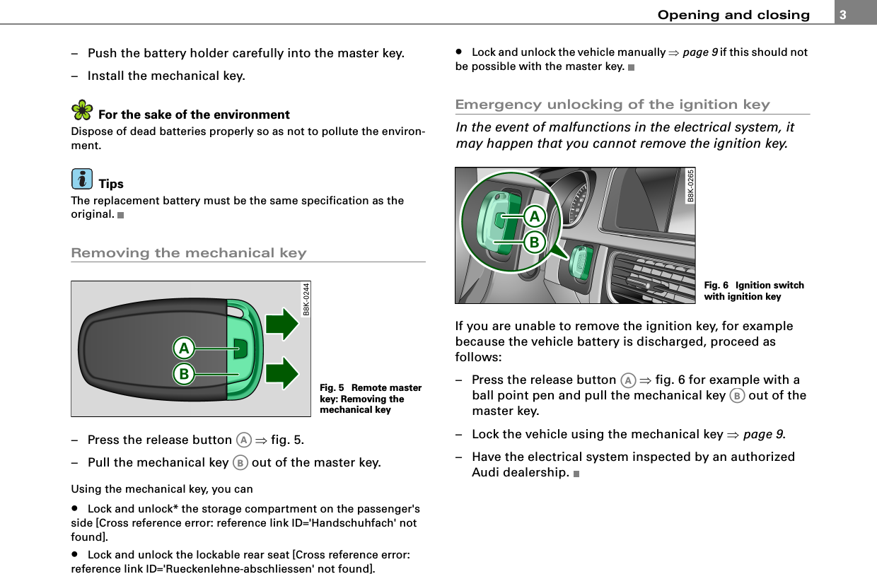Opening and closing 3– Push the battery holder carefully into the master key.– Install the mechanical key.For the sake of the environmentDispose of dead batteries properly so as not to pollute the environ-ment.TipsThe replacement battery must be the same specification as the original.Removing the mechanical key– Press the release button   ⇒fig. 5.– Pull the mechanical key   out of the master key.Using the mechanical key, you can•Lock and unlock* the storage compartment on the passenger&apos;s side [Cross reference error: reference link ID=&apos;Handschuhfach&apos; not found].•Lock and unlock the lockable rear seat [Cross reference error: reference link ID=&apos;Rueckenlehne-abschliessen&apos; not found].•Lock and unlock the vehicle manually ⇒page 9 if this should not be possible with the master key.Emergency unlocking of the ignition keyIn the event of malfunctions in the electrical system, it may happen that you cannot remove the ignition key.If you are unable to remove the ignition key, for example because the vehicle battery is discharged, proceed as follows:– Press the release button   ⇒fig. 6 for example with a ball point pen and pull the mechanical key   out of the master key.– Lock the vehicle using the mechanical key ⇒page 9.– Have the electrical system inspected by an authorized Audi dealership.Fig. 5  Remote master key: Removing the mechanical keyAAABFig. 6  Ignition switch with ignition keyAAAB