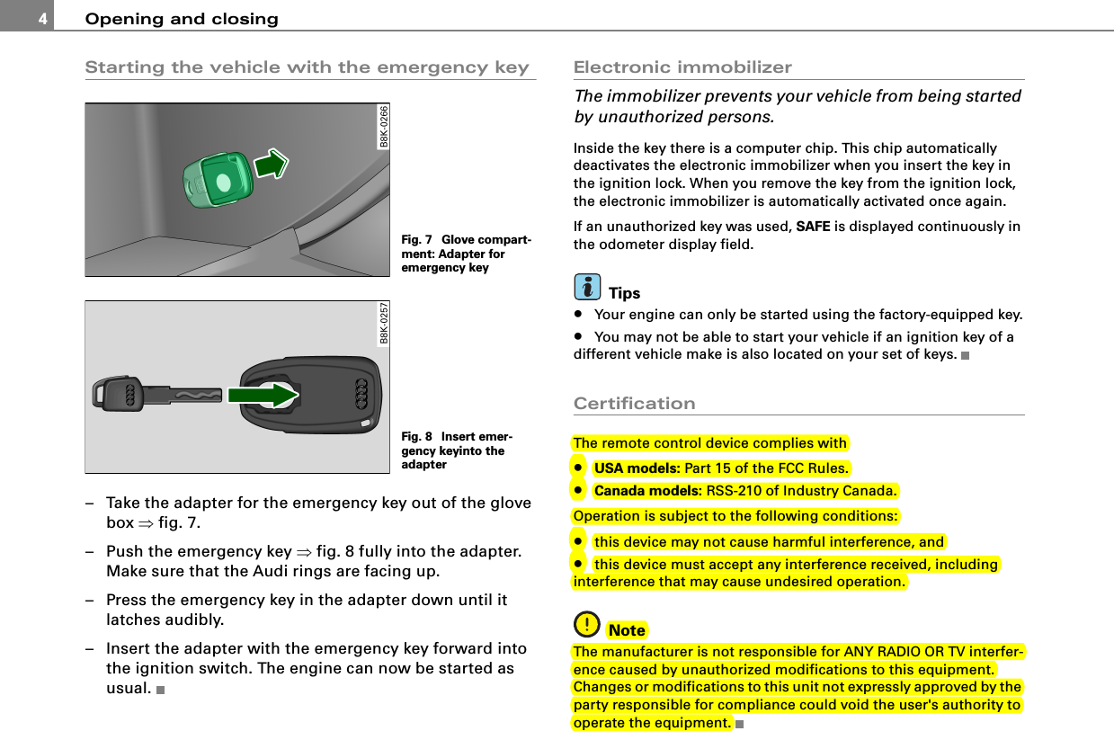 Opening and closing4Starting the vehicle with the emergency key– Take the adapter for the emergency key out of the glove box ⇒fig. 7.– Push the emergency key ⇒fig. 8 fully into the adapter. Make sure that the Audi rings are facing up.– Press the emergency key in the adapter down until it latches audibly.– Insert the adapter with the emergency key forward into the ignition switch. The engine can now be started as usual.Electronic immobilizerThe immobilizer prevents your vehicle from being started by unauthorized persons.Inside the key there is a computer chip. This chip automatically deactivates the electronic immobilizer when you insert the key in the ignition lock. When you remove the key from the ignition lock, the electronic immobilizer is automatically activated once again.If an unauthorized key was used, SAFE is displayed continuously in the odometer display field.Tips•Your engine can only be started using the factory-equipped key.•You may not be able to start your vehicle if an ignition key of a different vehicle make is also located on your set of keys.CertificationThe remote control device complies with•USA models: Part 15 of the FCC Rules.•Canada models: RSS-210 of Industry Canada.Operation is subject to the following conditions:•this device may not cause harmful interference, and•this device must accept any interference received, including interference that may cause undesired operation.NoteThe manufacturer is not responsible for ANY RADIO OR TV interfer-ence caused by unauthorized modifications to this equipment. Changes or modifications to this unit not expressly approved by the party responsible for compliance could void the user&apos;s authority to operate the equipment.Fig. 7  Glove compart-ment: Adapter for emergency keyFig. 8  Insert emer-gency keyinto the adapter