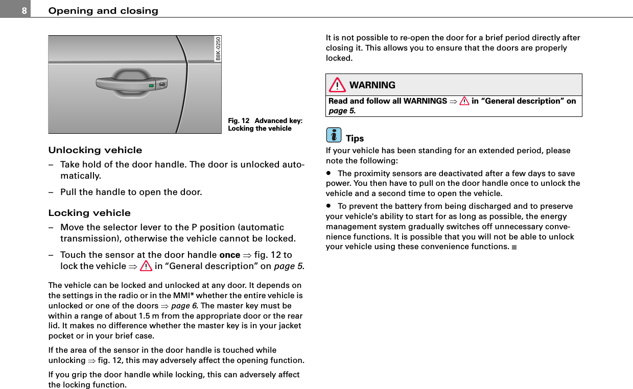 Opening and closing8Unlocking vehicle– Take hold of the door handle. The door is unlocked auto-matically.– Pull the handle to open the door.Locking vehicle– Move the selector lever to the P position (automatic transmission), otherwise the vehicle cannot be locked.– Touch the sensor at the door handle once ⇒fig. 12 to lock the vehicle ⇒ in “General description” on page 5.The vehicle can be locked and unlocked at any door. It depends on the settings in the radio or in the MMI* whether the entire vehicle is unlocked or one of the doors ⇒page 6. The master key must be within a range of about 1.5 m from the appropriate door or the rear lid. It makes no difference whether the master key is in your jacket pocket or in your brief case.If the area of the sensor in the door handle is touched while unlocking ⇒fig. 12, this may adversely affect the opening function.If you grip the door handle while locking, this can adversely affect the locking function.It is not possible to re-open the door for a brief period directly after closing it. This allows you to ensure that the doors are properly locked.WARNINGRead and follow all WARNINGS ⇒ in “General description” on page 5.TipsIf your vehicle has been standing for an extended period, please note the following:•The proximity sensors are deactivated after a few days to save power. You then have to pull on the door handle once to unlock the vehicle and a second time to open the vehicle.•To prevent the battery from being discharged and to preserve your vehicle&apos;s ability to start for as long as possible, the energy management system gradually switches off unnecessary conve-nience functions. It is possible that you will not be able to unlock your vehicle using these convenience functions.Fig. 12  Advanced key: Locking the vehicle