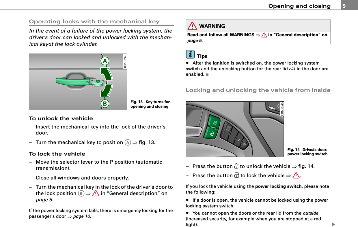 Opening and closing 9Operating locks with the mechanical keyIn the event of a failure of the power locking system, the driver&apos;s door can locked and unlocked with the mechan-ical keyat the lock cylinder.To unlock the vehicle– Insert the mechanical key into the lock of the driver’s door.– Turn the mechanical key to position   ⇒fig. 13.To lock the vehicle– Move the selector lever to the P position (automatic transmission).– Close all windows and doors properly.– Turn the mechanical key in the lock of the driver’s door to the lock position   ⇒ in “General description” on page 5.If the power locking system fails, there is emergency locking for the passenger&apos;s door ⇒page 10.WARNINGRead and follow all WARNINGS ⇒ in “General description” on page 5.Tips•After the ignition is switched on, the power locking system switch and the unlocking button for the rear lid  in the door are enabled.Locking and unlocking the vehicle from inside– Press the button  to unlock the vehicle ⇒fig. 14.– Press the button  to lock the vehicle ⇒.If you lock the vehicle using the power locking switch, please note the following:•If a door is open, the vehicle cannot be locked using the power locking system switch.•You cannot open the doors or the rear lid from the outside (increased security, for example when you are stopped at a red light).Fig. 13  Key turns for opening and closingAAABFig. 14  Driveàs door: power locking switch