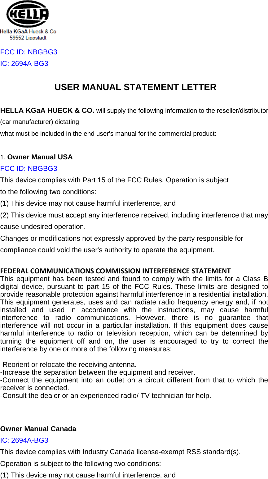  FCC ID: NBGBG3 IC: 2694A-BG3USER MANUAL STATEMENT LETTER HELLA KGaA HUECK &amp; CO. will supply the following information to the reseller/distributor (car manufacturer) dictating what must be included in the end user’s manual for the commercial product:  1. Owner Manual USA FCC ID: NBGBG3 This device complies with Part 15 of the FCC Rules. Operation is subject to the following two conditions: (1) This device may not cause harmful interference, and   (2) This device must accept any interference received, including interference that may cause undesired operation. Changes or modifications not expressly approved by the party responsible for compliance could void the user&apos;s authority to operate the equipment.  FEDERALCOMMUNICATIONSCOMMISSIONINTERFERENCESTATEMENTThis equipment has been tested and found to comply with the limits for a Class B digital device, pursuant to part 15 of the FCC Rules. These limits are designed to provide reasonable protection against harmful interference in a residential installation. This equipment generates, uses and can radiate radio frequency energy and, if not installed and used in accordance with the instructions, may cause harmful interference to radio communications. However, there is no guarantee that interference will not occur in a particular installation. If this equipment does cause harmful interference to radio or television reception, which can be determined by turning the equipment off and on, the user is encouraged to try to correct the interference by one or more of the following measures:  -Reorient or relocate the receiving antenna. -Increase the separation between the equipment and receiver. -Connect the equipment into an outlet on a circuit different from that to which the receiver is connected. -Consult the dealer or an experienced radio/ TV technician for help.   Owner Manual Canada IC: 2694A-BG3This device complies with Industry Canada license-exempt RSS standard(s). Operation is subject to the following two conditions: (1) This device may not cause harmful interference, and   