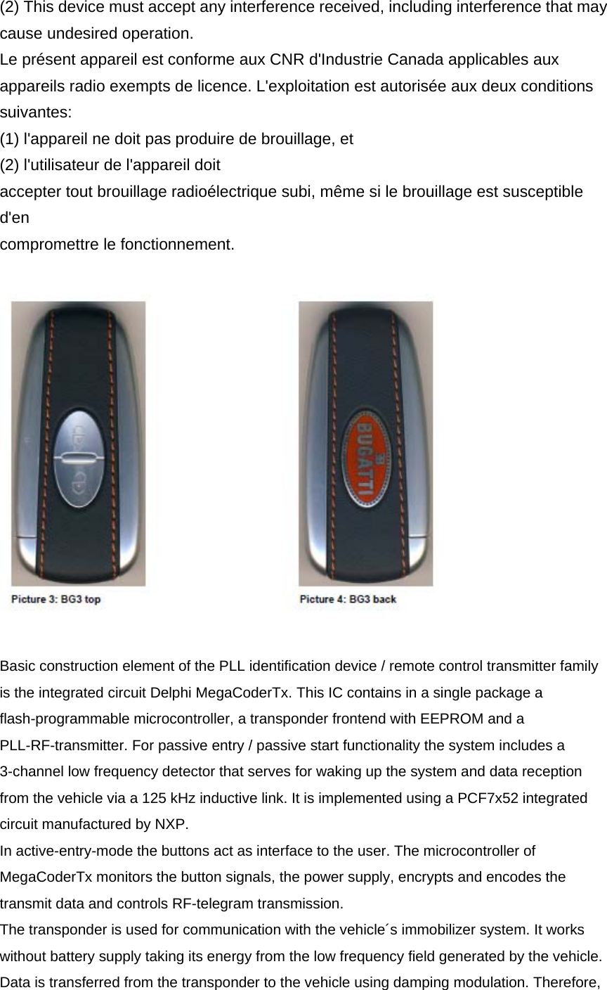 (2) This device must accept any interference received, including interference that may cause undesired operation. Le présent appareil est conforme aux CNR d&apos;Industrie Canada applicables aux appareils radio exempts de licence. L&apos;exploitation est autorisée aux deux conditions suivantes: (1) l&apos;appareil ne doit pas produire de brouillage, et   (2) l&apos;utilisateur de l&apos;appareil doit accepter tout brouillage radioélectrique subi, même si le brouillage est susceptible d&apos;en compromettre le fonctionnement.    Basic construction element of the PLL identification device / remote control transmitter family is the integrated circuit Delphi MegaCoderTx. This IC contains in a single package a flash-programmable microcontroller, a transponder frontend with EEPROM and a PLL-RF-transmitter. For passive entry / passive start functionality the system includes a 3-channel low frequency detector that serves for waking up the system and data reception from the vehicle via a 125 kHz inductive link. It is implemented using a PCF7x52 integrated circuit manufactured by NXP. In active-entry-mode the buttons act as interface to the user. The microcontroller of MegaCoderTx monitors the button signals, the power supply, encrypts and encodes the transmit data and controls RF-telegram transmission. The transponder is used for communication with the vehicle´s immobilizer system. It works without battery supply taking its energy from the low frequency field generated by the vehicle. Data is transferred from the transponder to the vehicle using damping modulation. Therefore, 