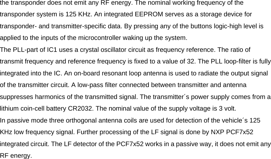 the transponder does not emit any RF energy. The nominal working frequency of the transponder system is 125 KHz. An integrated EEPROM serves as a storage device for transponder- and transmitter-specific data. By pressing any of the buttons logic-high level is applied to the inputs of the microcontroller waking up the system. The PLL-part of IC1 uses a crystal oscillator circuit as frequency reference. The ratio of transmit frequency and reference frequency is fixed to a value of 32. The PLL loop-filter is fully integrated into the IC. An on-board resonant loop antenna is used to radiate the output signal of the transmitter circuit. A low-pass filter connected between transmitter and antenna suppresses harmonics of the transmitted signal. The transmitter´s power supply comes from a lithium coin-cell battery CR2032. The nominal value of the supply voltage is 3 volt. In passive mode three orthogonal antenna coils are used for detection of the vehicle´s 125 KHz low frequency signal. Further processing of the LF signal is done by NXP PCF7x52 integrated circuit. The LF detector of the PCF7x52 works in a passive way, it does not emit any RF energy.  