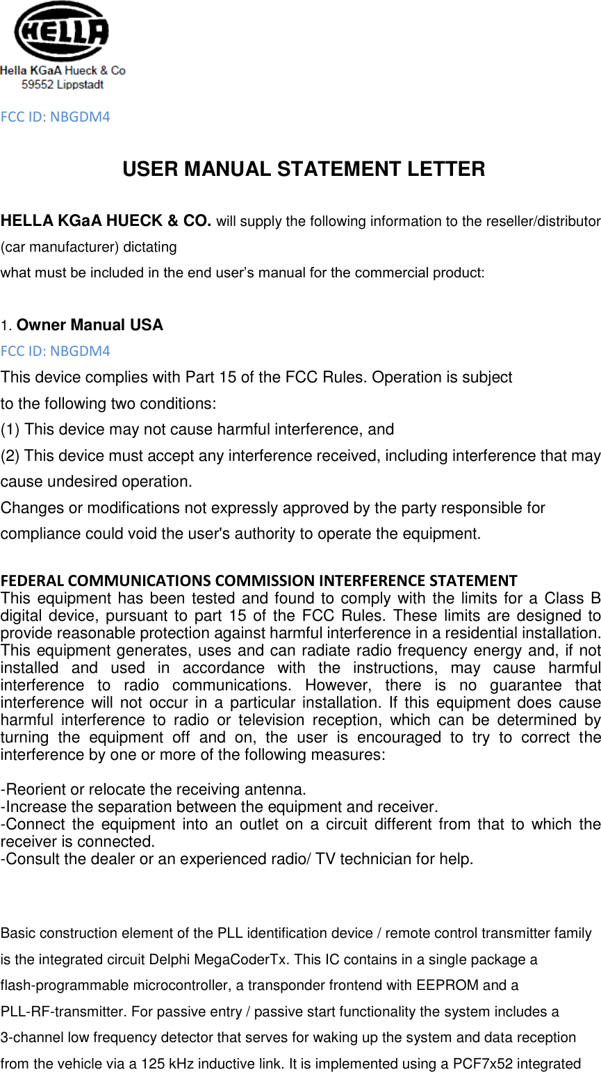  FCC ID: NBGDM4  USER MANUAL STATEMENT LETTER  HELLA KGaA HUECK &amp; CO. will supply the following information to the reseller/distributor (car manufacturer) dictating what must be included in the end user’s manual for the commercial product:  1. Owner Manual USA FCC ID: NBGDM4 This device complies with Part 15 of the FCC Rules. Operation is subject to the following two conditions: (1) This device may not cause harmful interference, and   (2) This device must accept any interference received, including interference that may cause undesired operation. Changes or modifications not expressly approved by the party responsible for compliance could void the user&apos;s authority to operate the equipment.  FEDERAL COMMUNICATIONS COMMISSION INTERFERENCE STATEMENT  This equipment has been tested and found to comply with the limits for a Class B digital device, pursuant to  part 15 of the FCC Rules. These limits are designed to provide reasonable protection against harmful interference in a residential installation. This equipment generates, uses and can radiate radio frequency energy and, if not installed  and  used  in  accordance  with  the  instructions,  may  cause  harmful interference  to  radio  communications.  However,  there  is  no  guarantee  that interference will not  occur  in a  particular installation. If this  equipment does  cause harmful  interference  to  radio  or  television  reception,  which  can  be  determined  by turning  the  equipment  off  and  on,  the  user  is  encouraged  to  try  to  correct  the interference by one or more of the following measures:  -Reorient or relocate the receiving antenna. -Increase the separation between the equipment and receiver. -Connect the  equipment into  an  outlet on  a  circuit  different from  that to  which  the receiver is connected. -Consult the dealer or an experienced radio/ TV technician for help.   Basic construction element of the PLL identification device / remote control transmitter family is the integrated circuit Delphi MegaCoderTx. This IC contains in a single package a flash-programmable microcontroller, a transponder frontend with EEPROM and a PLL-RF-transmitter. For passive entry / passive start functionality the system includes a 3-channel low frequency detector that serves for waking up the system and data reception from the vehicle via a 125 kHz inductive link. It is implemented using a PCF7x52 integrated 