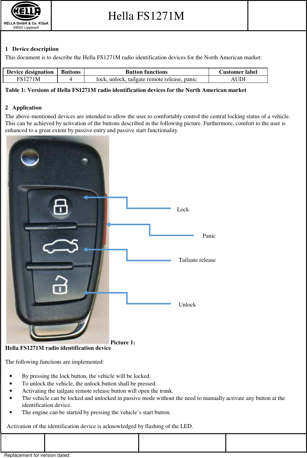  HELLA GmbH &amp; Co. KGaA 59552 Lippstadt   :      :  Replacement for version dated:  1 Device description 2 Application The above-mentioned devices are intended to allow the user to comfortably control the central locking status of a vehicle.  This can be achieved by activation of the buttons described in the following picture. Furthermore, comfort to the user is enhanced to a great extent by passive entry and passive start functionality.   The following functions are implemented:  • By pressing the lock button, the vehicle will be locked. • To unlock the vehicle, the unlock button shall be pressed. • Activating the tailgate remote release button will open the trunk. • The vehicle can be locked and unlocked in passive mode without the need to manually activate any button at the identification device. • The engine can be started by pressing the vehicle´s start button.   Activation of the identification device is acknowledged by flashing of the LED. Lock Panic Tailgate release Unlock  Picture 1: Hella FS1271M radio identification device Table 1: Versions of Hella FS1271M radio identification devices for the North American market Device designation  Buttons  Button functions  Customer label FS1271M  4  lock, unlock, tailgate remote release, panic  AUDI This document is to describe the Hella FS1271M radio identification devices for the North American market:  Hella FS1271M  