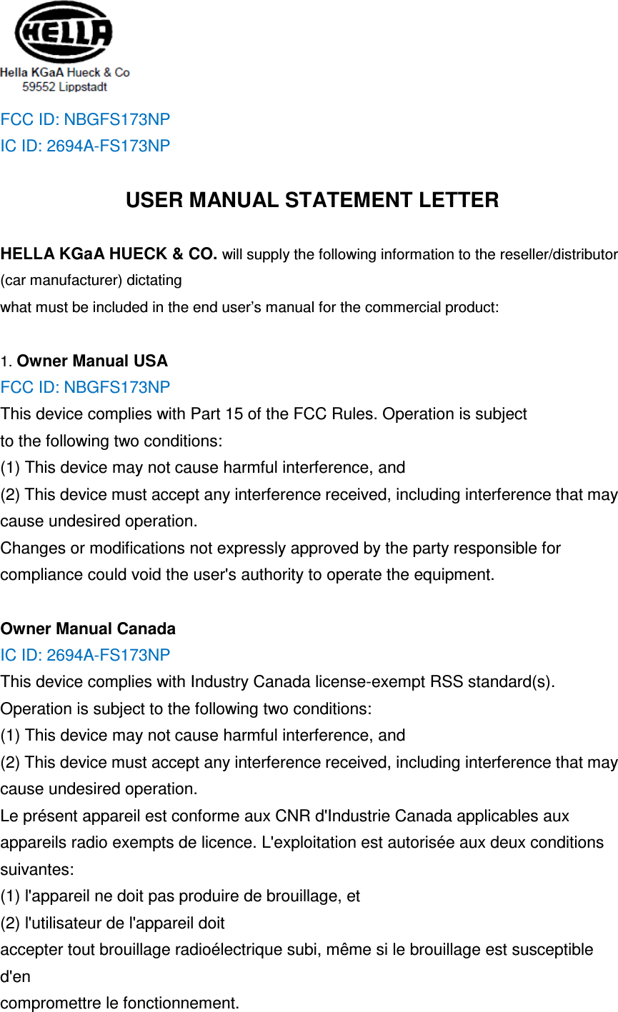  FCC ID: NBGFS173NP IC ID: 2694A-FS173NP  USER MANUAL STATEMENT LETTER  HELLA KGaA HUECK &amp; CO. will supply the following information to the reseller/distributor (car manufacturer) dictating what must be included in the end user’s manual for the commercial product:  1. Owner Manual USA FCC ID: NBGFS173NP This device complies with Part 15 of the FCC Rules. Operation is subject to the following two conditions: (1) This device may not cause harmful interference, and   (2) This device must accept any interference received, including interference that may cause undesired operation. Changes or modifications not expressly approved by the party responsible for compliance could void the user&apos;s authority to operate the equipment.  Owner Manual Canada IC ID: 2694A-FS173NP This device complies with Industry Canada license-exempt RSS standard(s). Operation is subject to the following two conditions: (1) This device may not cause harmful interference, and   (2) This device must accept any interference received, including interference that may cause undesired operation. Le présent appareil est conforme aux CNR d&apos;Industrie Canada applicables aux appareils radio exempts de licence. L&apos;exploitation est autorisée aux deux conditions suivantes: (1) l&apos;appareil ne doit pas produire de brouillage, et   (2) l&apos;utilisateur de l&apos;appareil doit accepter tout brouillage radioélectrique subi, même si le brouillage est susceptible d&apos;en compromettre le fonctionnement. 