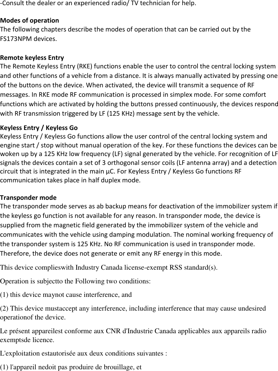 -Consult the dealer or an experienced radio/ TV technician for help.  Modes of operation  The following chapters describe the modes of operation that can be carried out by the FS173NPM devices.  Remote keyless Entry The Remote Keyless Entry (RKE) functions enable the user to control the central locking system and other functions of a vehicle from a distance. It is always manually activated by pressing one of the buttons on the device. When activated, the device will transmit a sequence of RF messages. In RKE mode RF communication is processed in simplex mode. For some comfort functions which are activated by holding the buttons pressed continuously, the devices respond with RF transmission triggered by LF (125 KHz) message sent by the vehicle. Keyless Entry / Keyless Go Keyless Entry / Keyless Go functions allow the user control of the central locking system and engine start / stop without manual operation of the key. For these functions the devices can be woken up by a 125 KHz low frequency (LF) signal generated by the vehicle. For recognition of LF signals the devices contain a set of 3 orthogonal sensor coils (LF antenna array) and a detection circuit that is integrated in the main μC. For Keyless Entry / Keyless Go functions RF communication takes place in half duplex mode.   Transponder mode  The transponder mode serves as ab backup means for deactivation of the immobilizer system if the keyless go function is not available for any reason. In transponder mode, the device is supplied from the magnetic field generated by the immobilizer system of the vehicle and communicates with the vehicle using damping modulation. The nominal working frequency of the transponder system is 125 KHz. No RF communication is used in transponder mode. Therefore, the device does not generate or emit any RF energy in this mode. This device complieswith Industry Canada license-exempt RSS standard(s). Operation is subjectto the Following two conditions: (1) this device maynot cause interference, and (2) This device mustaccept any interference, including interference that may cause undesired operationof the device. Le présent appareilest conforme aux CNR d&apos;Industrie Canada applicables aux appareils radio exemptsde licence. L&apos;exploitation estautorisée aux deux conditions suivantes : (1) l&apos;appareil nedoit pas produire de brouillage, et 