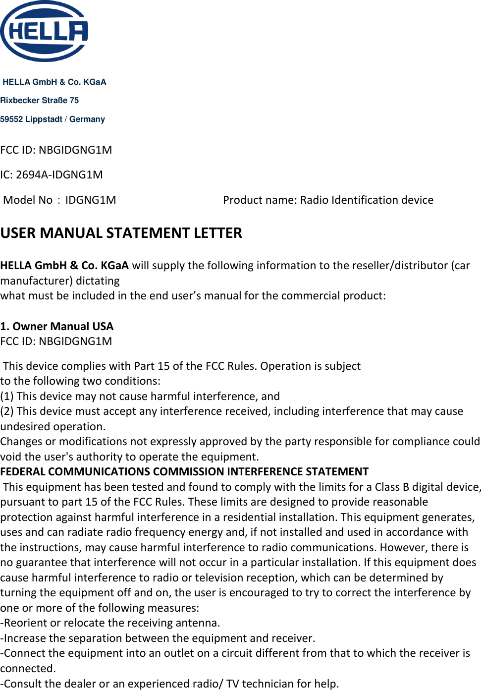    HELLA GmbH &amp; Co. KGaA Rixbecker Straße 75 59552 Lippstadt / Germany  FCC ID: NBGIDGNG1M IC: 2694A-IDGNG1M  Model No：IDGNG1M      Product name: Radio Identification device   USER MANUAL STATEMENT LETTER  HELLA GmbH &amp; Co. KGaA will supply the following information to the reseller/distributor (car manufacturer) dictating  what must be included in the end user’s manual for the commercial product:   1. Owner Manual USA  FCC ID: NBGIDGNG1M  This device complies with Part 15 of the FCC Rules. Operation is subject  to the following two conditions:  (1) This device may not cause harmful interference, and  (2) This device must accept any interference received, including interference that may cause undesired operation.  Changes or modifications not expressly approved by the party responsible for compliance could void the user&apos;s authority to operate the equipment. FEDERAL COMMUNICATIONS COMMISSION INTERFERENCE STATEMENT  This equipment has been tested and found to comply with the limits for a Class B digital device, pursuant to part 15 of the FCC Rules. These limits are designed to provide reasonable protection against harmful interference in a residential installation. This equipment generates, uses and can radiate radio frequency energy and, if not installed and used in accordance with the instructions, may cause harmful interference to radio communications. However, there is no guarantee that interference will not occur in a particular installation. If this equipment does cause harmful interference to radio or television reception, which can be determined by turning the equipment off and on, the user is encouraged to try to correct the interference by one or more of the following measures: -Reorient or relocate the receiving antenna.  -Increase the separation between the equipment and receiver.  -Connect the equipment into an outlet on a circuit different from that to which the receiver is connected.  -Consult the dealer or an experienced radio/ TV technician for help.  