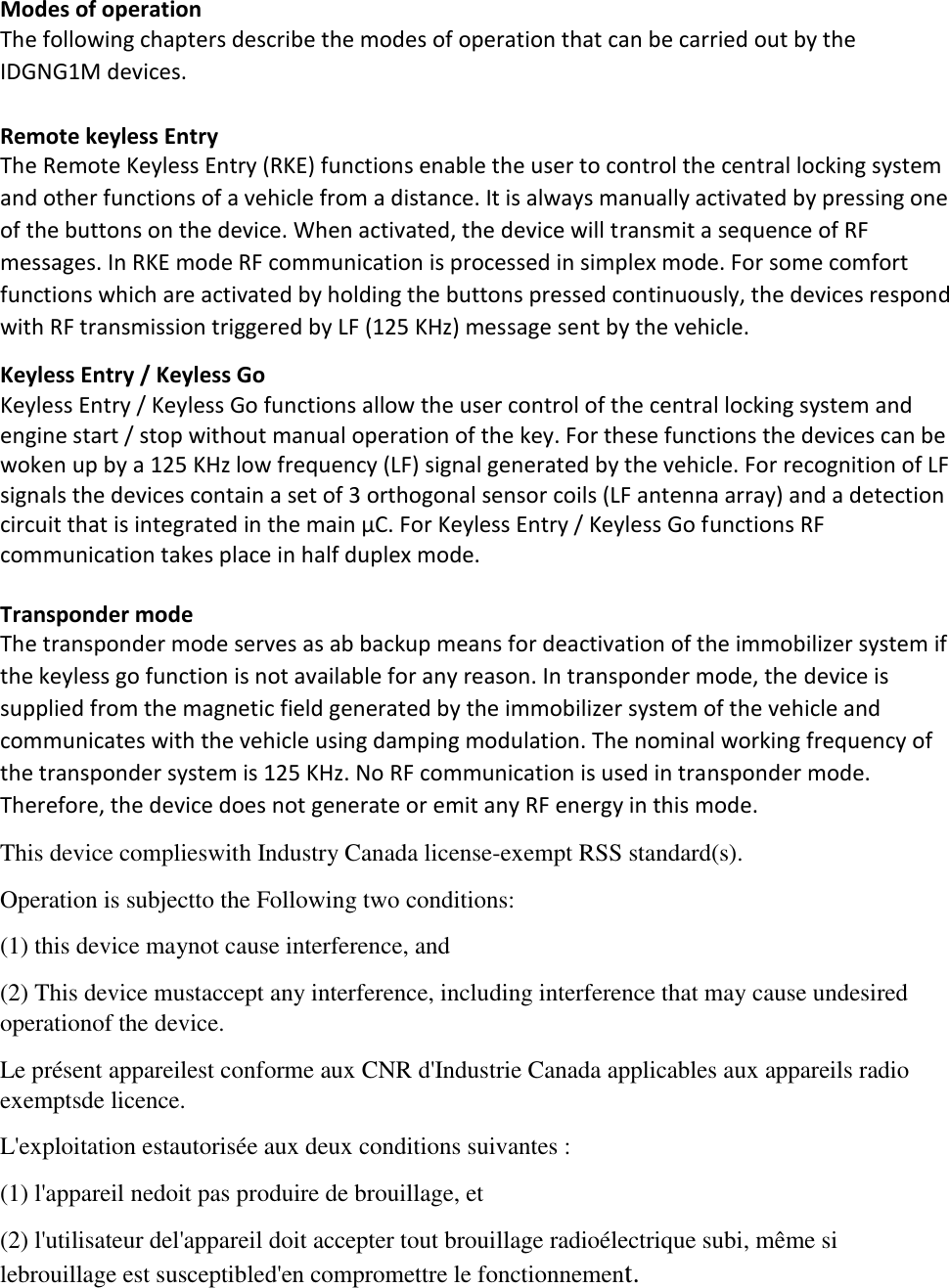 Modes of operation  The following chapters describe the modes of operation that can be carried out by the IDGNG1M devices.  Remote keyless Entry The Remote Keyless Entry (RKE) functions enable the user to control the central locking system and other functions of a vehicle from a distance. It is always manually activated by pressing one of the buttons on the device. When activated, the device will transmit a sequence of RF messages. In RKE mode RF communication is processed in simplex mode. For some comfort functions which are activated by holding the buttons pressed continuously, the devices respond with RF transmission triggered by LF (125 KHz) message sent by the vehicle. Keyless Entry / Keyless Go Keyless Entry / Keyless Go functions allow the user control of the central locking system and engine start / stop without manual operation of the key. For these functions the devices can be woken up by a 125 KHz low frequency (LF) signal generated by the vehicle. For recognition of LF signals the devices contain a set of 3 orthogonal sensor coils (LF antenna array) and a detection circuit that is integrated in the main μC. For Keyless Entry / Keyless Go functions RF communication takes place in half duplex mode.   Transponder mode  The transponder mode serves as ab backup means for deactivation of the immobilizer system if the keyless go function is not available for any reason. In transponder mode, the device is supplied from the magnetic field generated by the immobilizer system of the vehicle and communicates with the vehicle using damping modulation. The nominal working frequency of the transponder system is 125 KHz. No RF communication is used in transponder mode. Therefore, the device does not generate or emit any RF energy in this mode. This device complieswith Industry Canada license-exempt RSS standard(s). Operation is subjectto the Following two conditions: (1) this device maynot cause interference, and (2) This device mustaccept any interference, including interference that may cause undesired operationof the device. Le présent appareilest conforme aux CNR d&apos;Industrie Canada applicables aux appareils radio exemptsde licence. L&apos;exploitation estautorisée aux deux conditions suivantes : (1) l&apos;appareil nedoit pas produire de brouillage, et (2) l&apos;utilisateur del&apos;appareil doit accepter tout brouillage radioélectrique subi, même si lebrouillage est susceptibled&apos;en compromettre le fonctionnement. 