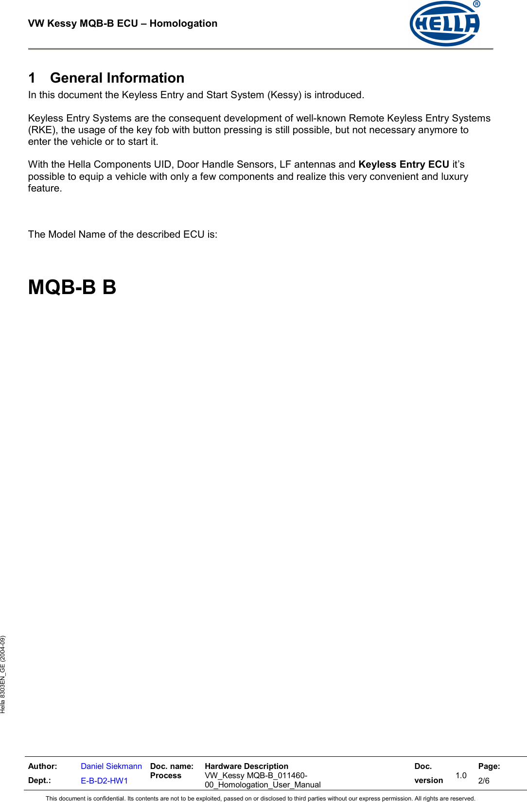  VW Kessy MQB-B ECU – Homologation    Author: Dept.: Daniel Siekmann E-B-D2-HW1 Doc. name: Process Hardware Description  VW_Kessy MQB-B_011460-00_Homologation_User_Manual Doc. version 1.0 Page: 2/6 This document is confidential. Its contents are not to be exploited, passed on or disclosed to third parties without our express permission. All rights are reserved. Hella 8303EN_GE (2004-09) 1  General Information In this document the Keyless Entry and Start System (Kessy) is introduced.  Keyless Entry Systems are the consequent development of well-known Remote Keyless Entry Systems (RKE), the usage of the key fob with button pressing is still possible, but not necessary anymore to enter the vehicle or to start it.  With the Hella Components UID, Door Handle Sensors, LF antennas and Keyless Entry ECU it’s possible to equip a vehicle with only a few components and realize this very convenient and luxury feature.    The Model Name of the described ECU is:    MQB-B B    