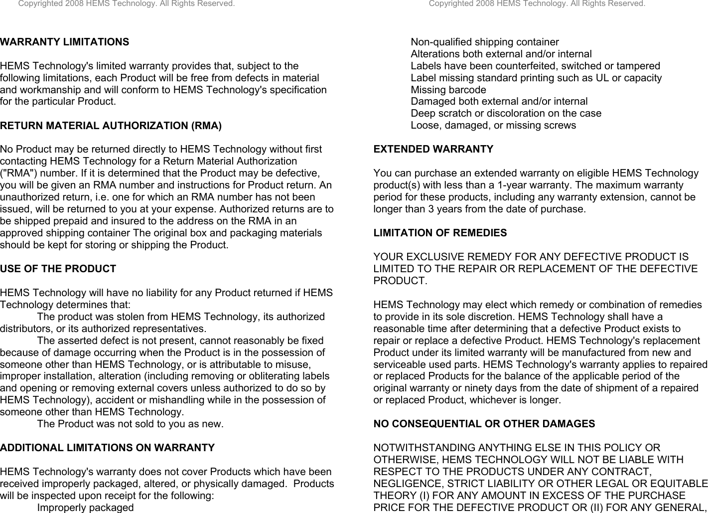         Copyrighted 2008 HEMS Technology. All Rights Reserved.                                                                                    Copyrighted 2008 HEMS Technology. All Rights Reserved.  WARRANTY LIMITATIONS  HEMS Technology&apos;s limited warranty provides that, subject to the following limitations, each Product will be free from defects in material and workmanship and will conform to HEMS Technology&apos;s specification for the particular Product.  RETURN MATERIAL AUTHORIZATION (RMA)  No Product may be returned directly to HEMS Technology without first contacting HEMS Technology for a Return Material Authorization (&quot;RMA&quot;) number. If it is determined that the Product may be defective, you will be given an RMA number and instructions for Product return. An unauthorized return, i.e. one for which an RMA number has not been issued, will be returned to you at your expense. Authorized returns are to be shipped prepaid and insured to the address on the RMA in an approved shipping container The original box and packaging materials should be kept for storing or shipping the Product.   USE OF THE PRODUCT  HEMS Technology will have no liability for any Product returned if HEMS Technology determines that:  The product was stolen from HEMS Technology, its authorized distributors, or its authorized representatives.  The asserted defect is not present, cannot reasonably be fixed because of damage occurring when the Product is in the possession of someone other than HEMS Technology, or is attributable to misuse, improper installation, alteration (including removing or obliterating labels and opening or removing external covers unless authorized to do so by HEMS Technology), accident or mishandling while in the possession of someone other than HEMS Technology.  The Product was not sold to you as new.   ADDITIONAL LIMITATIONS ON WARRANTY  HEMS Technology&apos;s warranty does not cover Products which have been received improperly packaged, altered, or physically damaged.  Products will be inspected upon receipt for the following:   Improperly packaged  Non-qualified shipping container  Alterations both external and/or internal Labels have been counterfeited, switched or tampered  Label missing standard printing such as UL or capacity  Missing barcode  Damaged both external and/or internal  Deep scratch or discoloration on the case  Loose, damaged, or missing screws   EXTENDED WARRANTY  You can purchase an extended warranty on eligible HEMS Technology product(s) with less than a 1-year warranty. The maximum warranty period for these products, including any warranty extension, cannot be longer than 3 years from the date of purchase.   LIMITATION OF REMEDIES  YOUR EXCLUSIVE REMEDY FOR ANY DEFECTIVE PRODUCT IS LIMITED TO THE REPAIR OR REPLACEMENT OF THE DEFECTIVE PRODUCT.  HEMS Technology may elect which remedy or combination of remedies to provide in its sole discretion. HEMS Technology shall have a reasonable time after determining that a defective Product exists to repair or replace a defective Product. HEMS Technology&apos;s replacement Product under its limited warranty will be manufactured from new and serviceable used parts. HEMS Technology&apos;s warranty applies to repaired or replaced Products for the balance of the applicable period of the original warranty or ninety days from the date of shipment of a repaired or replaced Product, whichever is longer.  NO CONSEQUENTIAL OR OTHER DAMAGES  NOTWITHSTANDING ANYTHING ELSE IN THIS POLICY OR OTHERWISE, HEMS TECHNOLOGY WILL NOT BE LIABLE WITH RESPECT TO THE PRODUCTS UNDER ANY CONTRACT, NEGLIGENCE, STRICT LIABILITY OR OTHER LEGAL OR EQUITABLE THEORY (I) FOR ANY AMOUNT IN EXCESS OF THE PURCHASE PRICE FOR THE DEFECTIVE PRODUCT OR (II) FOR ANY GENERAL, 