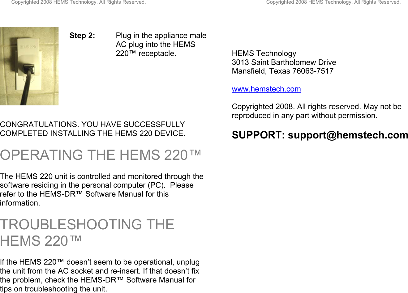         Copyrighted 2008 HEMS Technology. All Rights Reserved.                                                                                    Copyrighted 2008 HEMS Technology. All Rights Reserved.      Step 2:   Plug in the appliance male      AC plug into the HEMS       220™ receptacle.         CONGRATULATIONS. YOU HAVE SUCCESSFULLY COMPLETED INSTALLING THE HEMS 220 DEVICE.   OPERATING THE HEMS 220™   The HEMS 220 unit is controlled and monitored through the software residing in the personal computer (PC).  Please refer to the HEMS-DR™ Software Manual for this information.   TROUBLESHOOTING THE HEMS 220™  If the HEMS 220™ doesn’t seem to be operational, unplug the unit from the AC socket and re-insert. If that doesn’t fix the problem, check the HEMS-DR™ Software Manual for tips on troubleshooting the unit.        HEMS Technology  3013 Saint Bartholomew Drive Mansfield, Texas 76063-7517  www.hemstech.com  Copyrighted 2008. All rights reserved. May not be reproduced in any part without permission.   SUPPORT: support@hemstech.com 