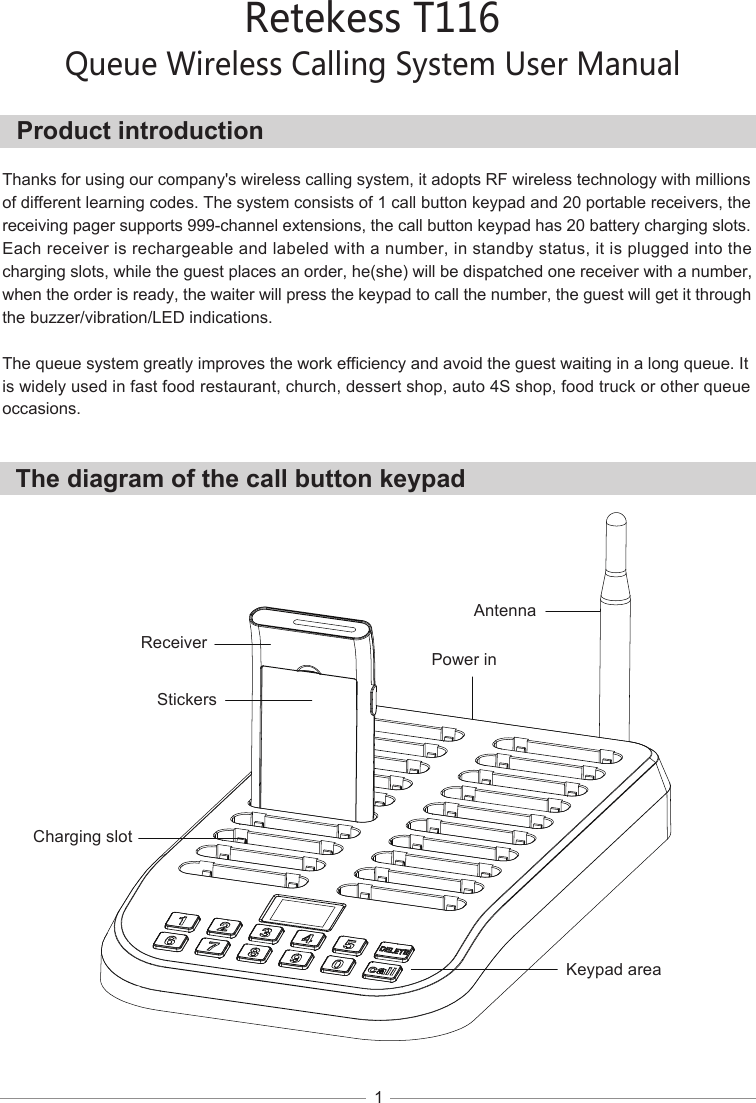 Retekess T116Queue Wireless Calling System User ManualThe diagram of the call button keypadProduct introduction1  Thanks for using our company&apos;s wireless calling system, it adopts RF wireless technology with millions of different learning codes. The system consists of 1 call button keypad and 20 portable receivers, thereceiving pager supports 999-channel extensions, the call button keypad has 20 battery charging slots. Each receiver is rechargeable and labeled with a number, in standby status, it is plugged into the charging slots, while the guest places an order, he(she) will be dispatched one receiver with a number, when the order is ready, the waiter will press the keypad to call the number, the guest will get it through the buzzer/vibration/LED indications.The queue system greatly improves the work efficiency and avoid the guest waiting in a long queue. Itis widely used in fast food restaurant, church, dessert shop, auto 4S shop, food truck or other queueoccasions.ReceiverStickersCharging slotKeypad areaPower inAntenna