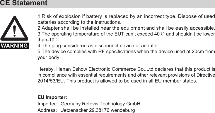 1.Risk of explosion if battery is replaced by an incorrect type. Dispose of usedbatteries according to the instructions.2.Adapter shall be installed near the equipment and shall be easily accessible.3.The operating temperature of the EUT can’t exceed 40℃ and shouldn’t be lower than-10℃.4.The plug considered as disconnect device of adapter.5.The device complies with RF specifications when the device used at 20cm from your bodyHereby, Henan Eshow Electronic Commerce Co.,Ltd declares that this product is in compliance with essential requirements and other relevant provisions of Directive 2014/53/EU. This product is allowed to be used in all EU member states.    CE StatementWARNINGEU Importer:Importer：Germany Retevis Technology GmbHAddress：Uetzenacker 29,38176 wendeburg