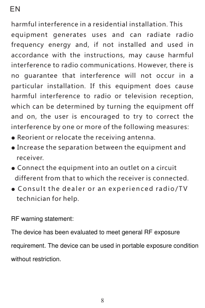 harmful interference in a residential installation. Thisequipment  generates  uses  and  can  radiate  radio frequency  energy  and,  if  not  installed  and  used  in accordance  with  the  instructions,  may  cause  harmful interference to radio communications. However, there is no  guarantee  that  interference  will  not  occur  in  a particular  installation.  If  this  equipment  does  cause harmful  interference  to  radio  or  television  reception, which can be determined by turning the equipment off and  on,  the  user  is  encouraged  to  try  to  correct  the interference by one or more of the following measures:Reorient or relocate the receiving antenna.Increase the separation between the equipment and     receiver.Connect the equipment into an outlet on a circuit  different from that to which the receiver is connected.Con sult the de aler or an e xper ienc ed ra dio/ T V   technician for help.●●● ●   8ENRF warning statement:The device has been evaluated to meet general RF exposurerequirement. The device can be used in portable exposure conditionwithout restriction.