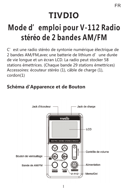 C’est une radio stéréo de syntonie numérique électrique de 2 bandes AM/FM,avec une batterie de lithium d’une durée de vie longue et un écran LCD. La radio peut stocker 58 stations émettrices. (Chaque bande 29 stations émettrices)Accessoires: écouteur stéréo (1), câble de charge (1), cordon(1)Schéma d&apos;Apparence et de BoutonTIVDIOMode d’emploi pour V-112 Radiostéréo de 2 bandes AM/FMFR1