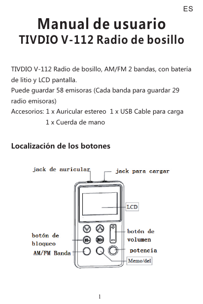 TIVDIO V-112 Radio de bosillo, AM/FM 2 bandas, con batería de litio y LCD pantalla. Puede guardar 58 emisoras (Cada banda para guardar 29 radio emisoras)Accesorios: 1 x Auricular estereo  1 x USB Cable para carga                     1 x Cuerda de manoLocalización de los botonesManual de usuarioTIVDIO V-112 Radio de bosillo1ES