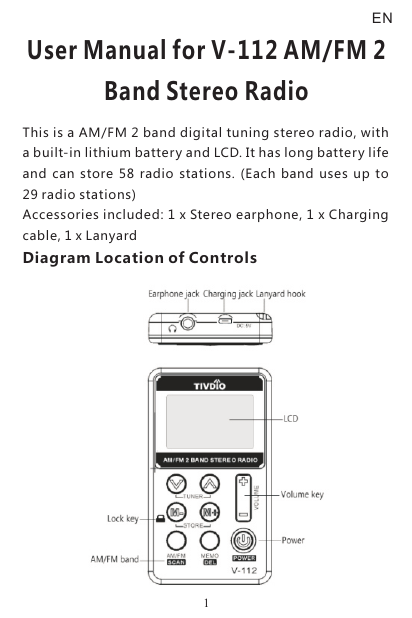 User Manual for V-112 AM/FM 2 Band Stereo RadioThis is a AM/FM 2 band digital tuning stereo radio, with a built-in lithium battery and LCD. It has long battery life and  can store 58  radio  stations.  (Each  band  uses  up  to 29 radio stations)Accessories included: 1 x Stereo earphone, 1 x Charging cable, 1 x LanyardDiagram Location of ControlsEN1