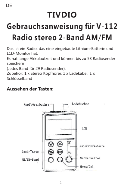 Das ist ein Radio, das eine eingebaute Lithium-Batterie und LCD-Monitor hat.Es hat lange Akkulaufzeit und können bis zu 58 Radiosender speichern (Jedes Band für 29 Radiosender).Zubehör: 1 x Stereo Kopfhörer, 1 x Ladekabel, 1 x SchlüsselbandAussehen der Tasten:       TIVDIOGebrauchsanweisung für V-112Radio stereo 2-Band AM/FMDE1