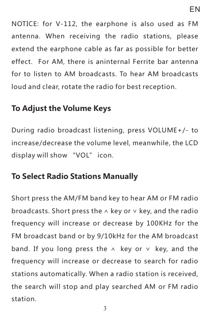 NOTICE:  for  V-112,  the  earphone  is  also  used  as  FM antenna.  When  receiving  the  radio  stations,  please extend the earphone cable as far as possible for better effect.   For  AM,  there  is  aninternal Ferrite  bar antenna for  to listen to  AM broadcasts.  To hear  AM  broadcasts loud and clear, rotate the radio for best reception. To Adjust the Volume KeysDuring radio  broadcast  listening,  press  VOLUME+/-  to increase/decrease the volume level, meanwhile, the LCD display will show “VOL” icon.To Select Radio Stations ManuallyShort press the AM/FM band key to hear AM or FM radio broadcasts. Short press the ∧ key or ∨ key, and the radio frequency  will  increase  or  decrease  by  100KHz  for  the FM broadcast band or by 9/10kHz for the AM broadcast band.  If  you  long  press  the  ∧  key  or  ∨  key,  and  the frequency will  increase  or  decrease  to search  for  radio stations automatically. When a radio station is received, the  search will stop and play searched  AM or  FM radio station.EN3