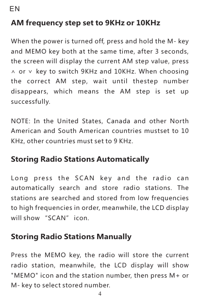 NOTE:  In  the  United  States,  Canada  and  other  North American  and South  American  countries  mustset to  10 KHz, other countries must set to 9 KHz.Storing Radio Stations AutomaticallyLon g  pre ss  th e  SC A N  key  an d  the  radi o  can automatically  search  and  store  radio  stations.  The stations  are searched and  stored from  low frequencies to high frequencies in order, meanwhile, the LCD display will show “SCAN” icon.Storing Radio Stations ManuallyPress  the  MEMO  key,  the  radio  will  store  the  current radio  station,  meanwhile,  the  LCD  display  will  show &quot;MEMO&quot; icon and the station number, then press M+ or M- key to select stored number.AM frequency step set to 9KHz or 10KHzWhen the power is turned off, press and hold the M- key and MEMO key both at the same time, after 3 seconds, the screen will display the current AM step value, press ∧ or ∨  key to switch  9KHz and 10KHz.  When choosing the  correct  AM  step,  wait  until  thestep  number disappears,  which  means  the  AM  step  is  set  up successfully.EN4