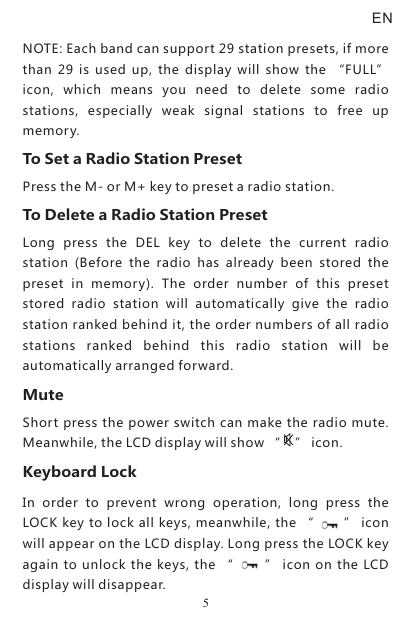ENNOTE: Each band can support 29 station presets, if more than  29  is  used  up,  the  display  will  show  the  “FULL” icon,  which  means  you  need  to  delete  some  radio stations,  especially  weak  signal  stations  to  free  up memory.To Set a Radio Station PresetPress the M- or M+ key to preset a radio station.To Delete a Radio Station PresetLong  press  the  DEL  key  to  delete  the  current  radio station  (Before  the  radio  has  already  been  stored  the preset  in  memory).  The  order  number  of  this  preset stored  radio  station  will  automatically  give  the  radio station ranked behind it, the order numbers of all radio stations  ranked  behind  this  radio  station  will  be automatically arranged forward.MuteShort press the power switch can make the radio mute. Meanwhile, the LCD display will show “    ” icon.Keyboard LockIn  order  to  prevent  wrong  operation,  long  press  the LOCK key to lock all keys, meanwhile, the “      ” icon will appear on the LCD display. Long press the LOCK key again to unlock the keys, the “        ” icon on the LCD display will disappear.5