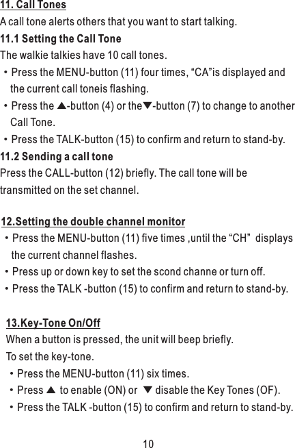 11. Call TonesA call tone alerts others that you want to start talking.11.1 Setting the Call ToneThe walkie talkies have 10 call tones.·Press the MENU-button (11) four times, “CA”is displayed and     the current call toneis flashing.·Press the ▲-button (4) or the▼-button (7) to change to another     Call Tone.·Press the TALK-button (15) to confirm and return to stand-by.11.2 Sending a call tonePress the CALL-button (12) briefly. The call tone will be transmitted on the set channel.13.Key-Tone On/OffWhen a button is pressed, the unit will beep briefly. To set the key-tone.·Press the MENU-button (11) six times.·Press ▲ to enable (ON) or  ▼ disable the Key Tones (OF).·Press the TALK -button (15) to confirm and return to stand-by.12.Setting the double channel monitor·Press the MENU-button (11) five times ,until the “CH”  displays    the current channel flashes.·Press up or down key to set the scond channe or turn off.·Press the TALK -button (15) to confirm and return to stand-by.10