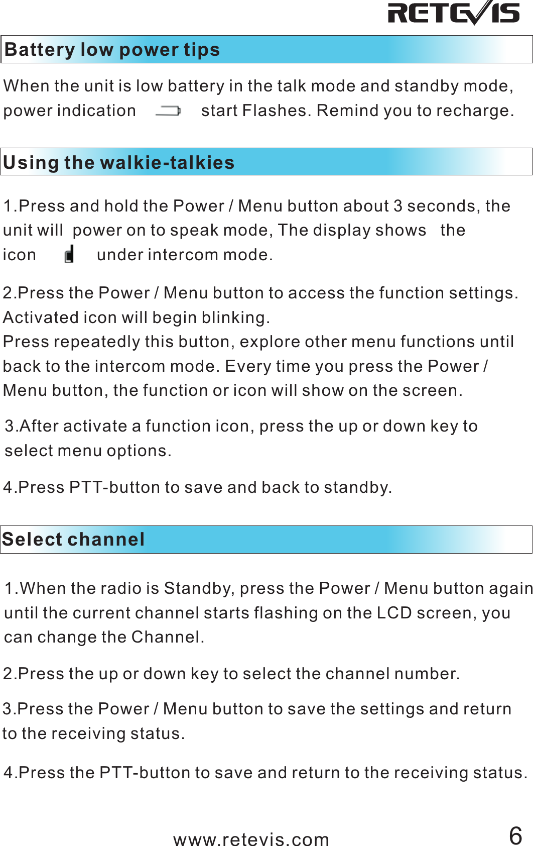 Battery low power tipsWhen the unit is low battery in the talk mode and standby mode, power indication              start Flashes. Remind you to recharge. Using the walkie-talkies 1.Press and hold the Power / Menu button about 3 seconds, the unit will  power on to speak mode, The display shows   the icon             under intercom mode.2.Press the Power / Menu button to access the function settings.Activated icon will begin blinking.Press repeatedly this button, explore other menu functions until back to the intercom mode. Every time you press the Power / Menu button, the function or icon will show on the screen. 3.After activate a function icon, press the up or down key to select menu options.4.Press PTT-button to save and back to standby. Select channel1.When the radio is Standby, press the Power / Menu button againuntil the current channel starts flashing on the LCD screen, you can change the Channel.2.Press the up or down key to select the channel number.3.Press the Power / Menu button to save the settings and return to the receiving status.4.Press the PTT-button to save and return to the receiving status.www.retevis.com 6