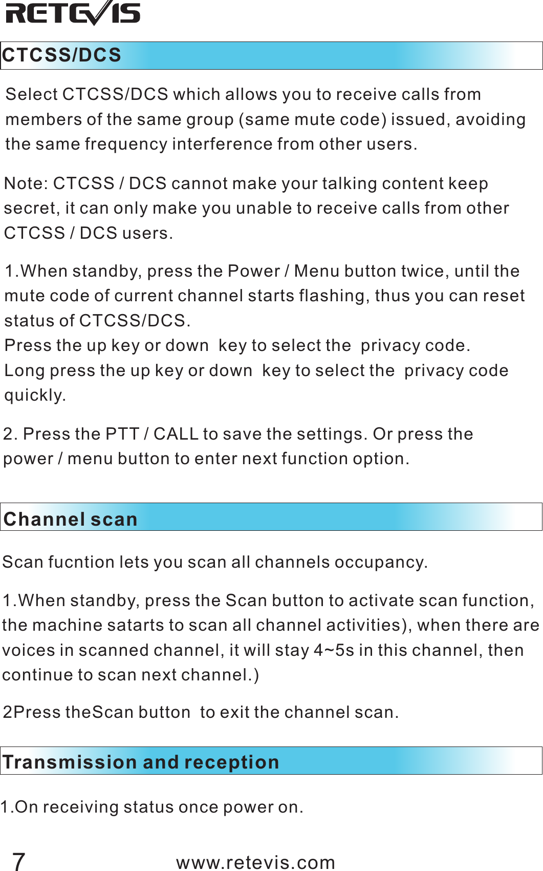Note: CTCSS / DCS cannot make your talking content keep secret, it can only make you unable to receive calls from other CTCSS / DCS users.1.When standby, press the Power / Menu button twice, until the mute code of current channel starts flashing, thus you can reset status of CTCSS/DCS.Press the up key or down  key to select the  privacy code.Long press the up key or down  key to select the  privacy code quickly.2. Press the PTT / CALL to save the settings. Or press the power / menu button to enter next function option.CTCSS/DCS Select CTCSS/DCS which allows you to receive calls from members of the same group (same mute code) issued, avoiding the same frequency interference from other users.Channel scanScan fucntion lets you scan all channels occupancy.1.When standby, press the Scan button to activate scan function, the machine satarts to scan all channel activities), when there are voices in scanned channel, it will stay 4~5s in this channel, then continue to scan next channel.)2Press theScan   to exit the channel scan.button Transmission and reception 1.On receiving status once power on. www.retevis.com7