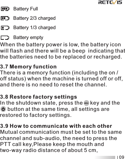        Battery FullBattery 2/3 chargedBattery 1/3 chargedBattery emptyWhen the battery power is low, the battery icon will flash and there will be a beep  indicating that the batteries need to be replaced or recharged .3.7 Memory functionThere is a memory function (including the on / off status) when the machine is turned off or off, and there is no need to reset the channel3.8 Restore factory settingsIn the shutdown state, press the     key and the      button at the same time, all settings are restored to factory settings..3.9 How to communicate with each otherMutual communication must be set to the same channel and sub-audio, the need to press the PTT call key,Please keep the mouth and  distance of about 5 cm, two-way radio09