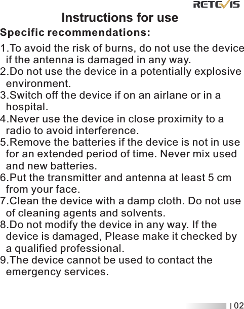                          Instructions for use      Specific recommendations:1.To avoid the risk of burns, do not use the device    if the antenna is damaged in any way.2.Do not use the device in a potentially explosive   environment.3.Switch off the device if on an airlane or in a   hospital.4.Never use the device in close proximity to a   radio to avoid interference.5.Remove the batteries if the device is not in use   for an extended period of time. Never mix used   and new batteries.6.Put the transmitter and antenna at least 5 cm   from your face.7.Clean the device with a damp cloth. Do not use   of cleaning agents and solvents.8.Do not modify the device in any way. If the   device is damaged, Please make it checked by   a qualified professional.9.The device cannot be used to contact the   emergency services. 02