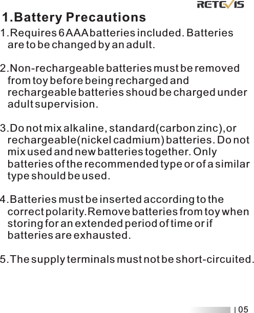 1.Requires 6 AAA batteries included. Batteries    are to be changed by an adult.  2.Non-rechargeable batteries must be removed    from toy before being recharged and    rechargeable batteries shoud be charged under    adult supervision. 3.Do not mix alkaline, standard(carbon zinc),or    rechargeable(nickel cadmium) batteries. Do not    mix used and new batteries together. Only    batteries of the recommended type or of a similar    type should be used. 4.Batteries must be inserted according to the    correct polarity.Remove batteries from toy when    storing for an extended period of time or if    batteries are exhausted. 5.The supply terminals must not be short-circuited.1.Battery Precautions05