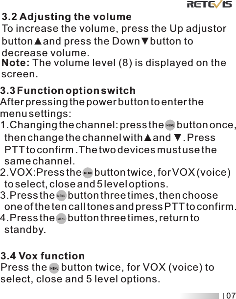 3.3 Function option switchAfter pressing the power button to enter the menu settings:1.Changing the channel: press the     button once,   then change the channel with and  . Press  PTT to confirm .The two devices must use the   same channel2.VOX:Press   for VOX (voice)   to select, close and 5 level options.3.P ▲ ▼.the     button twice,ress the     button three times, then choose   one of the ten call tones and press PTT to confirm.4.Press the     button three times, return to   standby.3.4 Vox functionPress the     button twice, for VOX (voice) to select, close and 5 level options.Note: The volume level (8) is displayed on the screen. 3.2 Adjusting the volumeTo increase the volume, press the Up adjustor button ▲and press the Down▼button to decrease volume.07