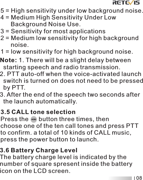 Note: 1. There will be a slight delay between   starting speech and radio transmission.2. PTT auto-off when the voice-activated launch   switch is turned on does not need to be pressed  by PTT3. After the end of the speech two seconds after   the launch automatically..5 = High sensitivity under low background noise.4 = Medium High Sensitivity Under Low       Background Noise Use.3 = Sensitivity for most applications2 = Medium low sensitivity for high background       noise.1 = low sensitivity for high background noise.3.5 CALL tone selectionPress the      button three times, then choose one of the ten call tones and press PTT to confirm. a total of 10 kinds of CALL music, press the power button to launch. 3.6 Battery Charge LevelThe battery charge level is indicated by the number of square spresent inside the battery icon on the LCD screen.  08