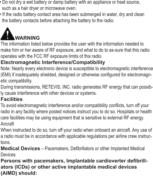• Do not dry a wet battery or damp battery with an appliance or heat source,   such as a hair dryer or microwave oven.• If the radio battery contact area has been submerged in water, dry and clean   the battery contacts before attaching the battery to the radio.WARNINGThe information listed below provides the user with the information needed to make him or her aware of RF exposure, and what to do to as-sure that this radio operates with the FCC RF exposure limits of this radio.Electromagnetic Interference/CompatibilityNote: Nearly every electronic device is susceptible to electromagnetic interference (EMI) if inadequately shielded, designed or otherwise configured for electromagn-etic compatibility.During transmissions, RETEVIS, INC. radio generates RF energy that can possib-ly cause interference with other devices or systems.FacilitiesTo avoid electromagnetic interference and/or compatibility conflicts, turn off your radio in any facility where posted notices instruct you to do so. Hospitals or health care facilities may be using equipment that is sensitive to external RF energy.AircraftWhen instructed to do so, turn off your radio when onboard an aircraft. Any use of a radio must be in accordance with applicable regulations per airline crew instruc-tions.Medical Devices – Pacemakers, Defibrillators or other Implanted Medical DevicesPersons with pacemakers, Implantable cardioverter defibrill-ators (ICDs) or other active implantable medical devices (AIMD) should: