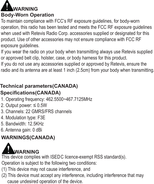 WARNINGBody-Worn OperationTo maintain compliance with FCC’s RF exposure guidelines, for body-worn operation, this radio has been tested and meets the FCC RF exposure guidelines when used with Retevis Radio Corp. accessories supplied or designated for this product. Use of other accessories may not ensure compliance with FCC RF exposure guidelines.If you wear the radio on your body when transmitting always use Retevis supplied or approved belt clip, holster, case, or body harness for this product.If you do not use any accessories supplied or approved by Retevis, ensure the radio and its antenna are at least 1 inch (2.5cm) from your body when transmitting.Technical parameters(CANADA)Specifications(CANADA)1. Operating frequency: 462.5500~467.7125MHz2. Output power: ≤ 0.5W3. Channels: 22 GMRS/FRS channels4. Modulation type: F3E5. Bandwidth: 12.5KHz6. Antenna gain: 0 dBiWARNINGS(CANADA)WARNINGThis device complies with ISED   C licence-exempt RSS standard(s). Operation is subject to the following two conditions: (1) This device may not cause interference, and(2) This device must accept any interference, including interference that may      cause undesired operation of the device.