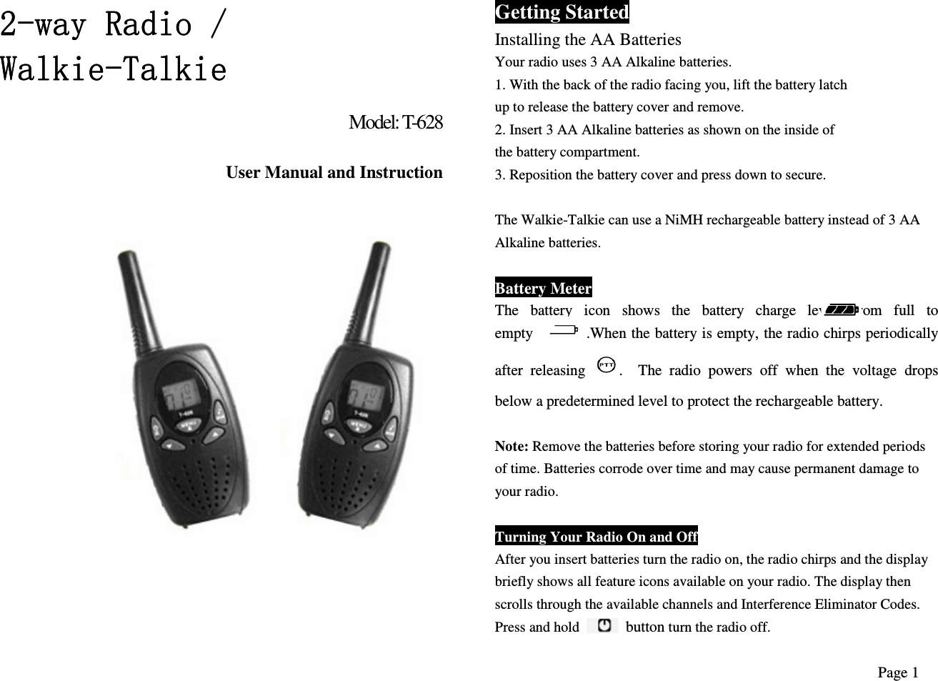 2222----way Radio / way Radio / way Radio / way Radio / WalkieWalkieWalkieWalkie----TalkieTalkieTalkieTalkie    Model: T-628  User Manual and Instruction                        Getting Started Installing the AA Batteries Your radio uses 3 AA Alkaline batteries. 1. With the back of the radio facing you, lift the battery latch up to release the battery cover and remove. 2. Insert 3 AA Alkaline batteries as shown on the inside of the battery compartment. 3. Reposition the battery cover and press down to secure.  The Walkie-Talkie can use a NiMH rechargeable battery instead of 3 AA Alkaline batteries.  Battery Meter The  battery  icon  shows  the  battery  charge  level,  from  full  to empty              .When the battery is empty, the radio chirps periodically after  releasing  .    The  radio  powers  off  when  the  voltage  drops below a predetermined level to protect the rechargeable battery.  Note: Remove the batteries before storing your radio for extended periods of time. Batteries corrode over time and may cause permanent damage to your radio.  Turning Your Radio On and Off After you insert batteries turn the radio on, the radio chirps and the display briefly shows all feature icons available on your radio. The display then scrolls through the available channels and Interference Eliminator Codes. Press and hold    button turn the radio off. Page 1 